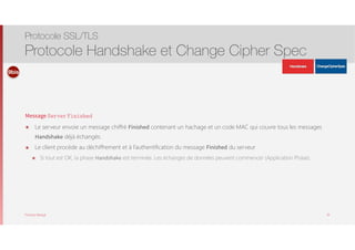 Thomas Moegli
Message Server Finished
๏ Le serveur envoie un message chiffré Finished contenant un hachage et un code MAC qui couvre tous les messages
Handshake déjà échangés.
๏ Le client procède au déchiffrement et à l’authentification du message Finished du serveur
๏ Si tout est OK, la phase Handshake est terminée. Les échanges de données peuvent commencer (Application Phase).
Protocole SSL/TLS
Protocole Handshake et Change Cipher Spec
38
9bis
ApplicationData
ApplicationData
 