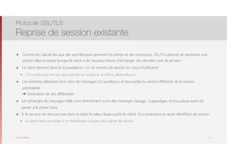 Thomas Moegli
๏ Comme les calculs liés aux clés asymétriques prennent du temps et des ressources, SSL/TLS permet de reprendre une
session déjà existante lorsque le client a de nouveau besoin d’échanger des données avec le serveur
๏ Le client reprend dans le ClientHello (1) le numéro de session en cours d’utilisation
๏ Ce numéro permet aux deux parties de conserver le même MasterSecret
๏ Les nombres aléatoires émis dans les messages ClientHello et ServerHello seront différents de la session
précédente 
➔ Génération de clés différentes
๏ Les échanges de messages Hello sont directement suivis des messages Change CipherSpec et Finished avant de
passer à la phase Data
๏ Si le serveur ne retrouve pas dans sa table la valeur SessionID du client, il lui proposera un autre identifiant de session
๏ Le client devra procéder à un Handshake complet sans reprise de session
Protocole SSL/TLS
Reprise de session existante
42
 