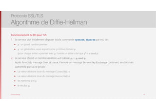 Thomas Moegli
Fonctionnement de DH pour TLS
1. Le serveur doit initialement disposer (via la commande openssh, dhparam par ex.) de :
๏ p : un grand nombre premier
๏ g : un générateur, aussi appelé racine primitive modulo p  
(pour chaque entier a premier avec p, il existe un entier k tel que gk
≡ a (mod p)
2. Le serveur choisit un nombre aléatoire a et calcule ya = ga mod p. 
Après l’envoi du message Certificate, il envoie un message Server Key Exchange contenant, en clair mais
authentifié par sa clé privée :
๏ La valeur aléatoire issue du message Client Hello
๏ La valeur aléatoire issue du message Server Hello
๏ les nombres p et g
๏ le résultat ya
Protocole SSL/TLS
Algorithme de Diffie-Hellman
44
 