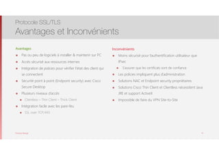 Thomas Moegli
Avantages
๏ Pas ou peu de logiciels à installer & maintenir sur PC
๏ Accès sécurisé aux ressources internes
๏ Intégration de policies pour vérifier l’état des client qui
se connectent
๏ Sécurité point à point (Endpoint security) avec Cisco
Secure Desktop
๏ Plusieurs niveaux d’accès
๏ Clientless – Thin Client – Thick Client
๏ Intégration facile avec les pare-feu
๏ SSL over TCP/443
Protocole SSL/TLS
Avantages et Inconvénients
47
Inconvénients
๏ Moins sécurisé pour l’authentification utilisateur que
IPsec
๏ S’assurer que les certificats sont de confiance
๏ Les policies impliquent plus d’administration
๏ Solutions NAC et Endpoint security propriétaires
๏ Solutions Cisco Thin Client et Clientless nécessitent Java
JRE et support ActiveX
๏ Impossible de faire du VPN Site-to-Site
 