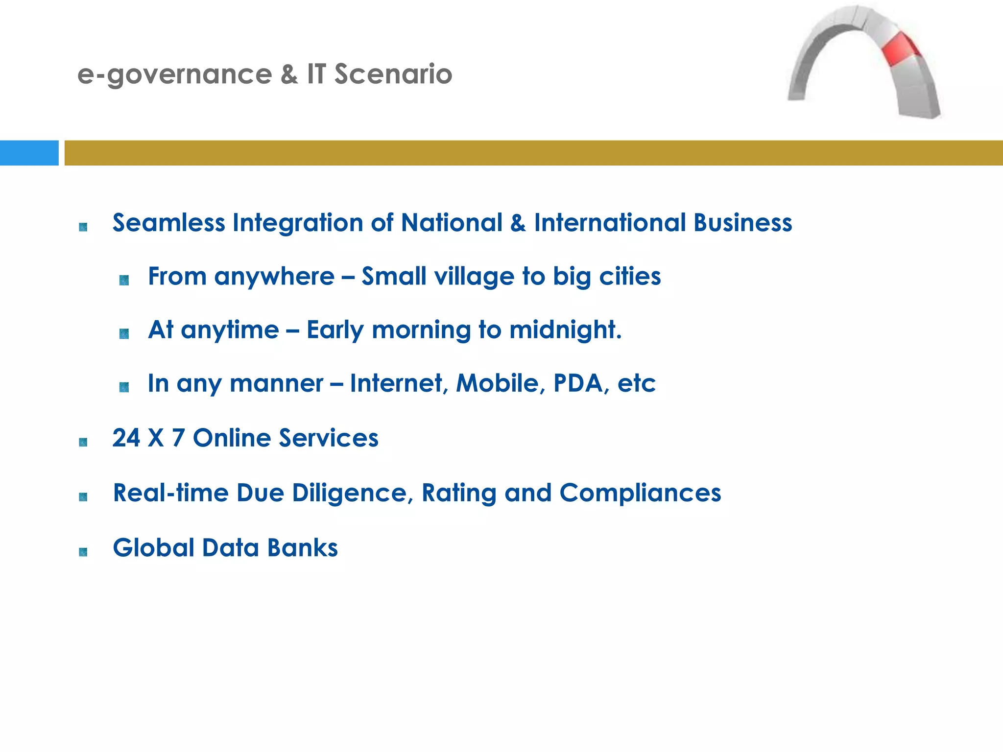 e-governance & IT Scenario




  Seamless Integration of National & International Business

    From anywhere – Small village to big cities

    At anytime – Early morning to midnight.

    In any manner – Internet, Mobile, PDA, etc

  24 X 7 Online Services

  Real-time Due Diligence, Rating and Compliances

  Global Data Banks
 