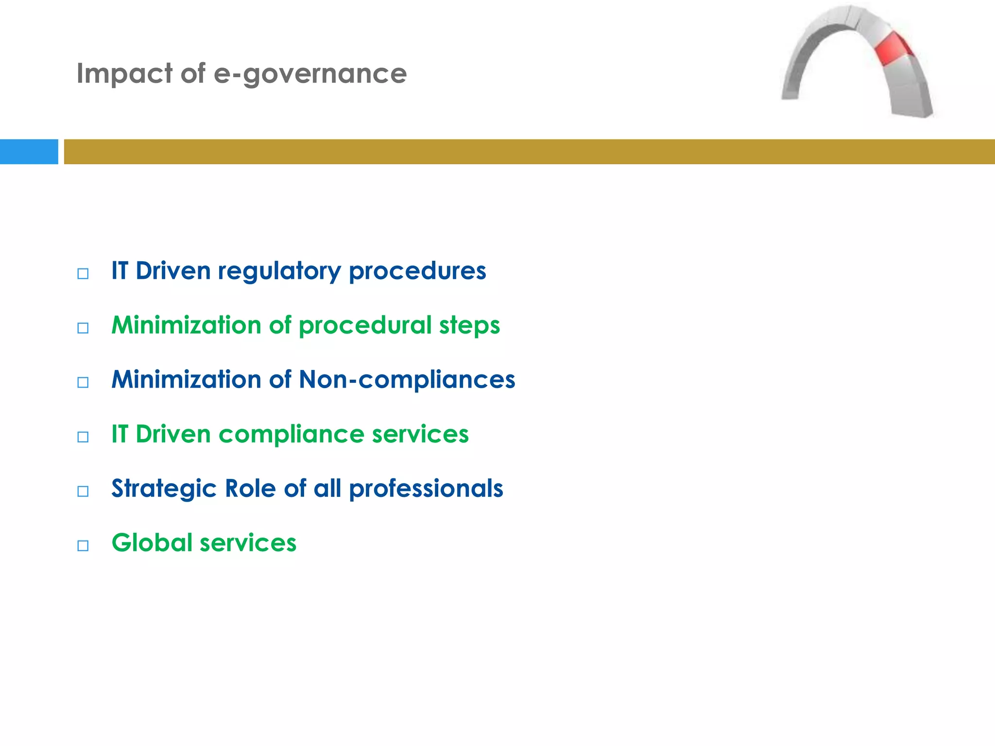 Impact of e-governance




   IT Driven regulatory procedures

   Minimization of procedural steps

   Minimization of Non-compliances

   IT Driven compliance services

   Strategic Role of all professionals

   Global services
 