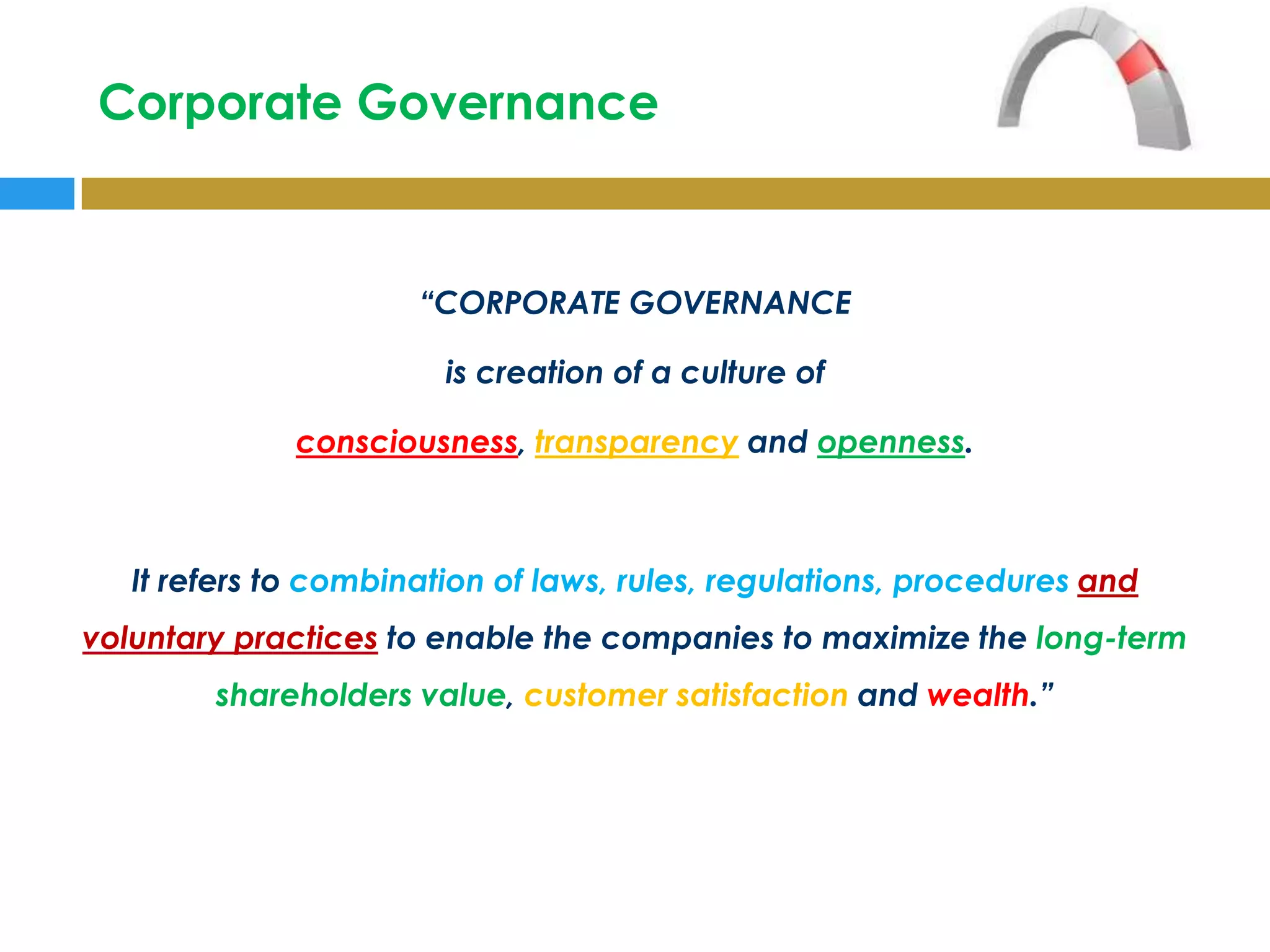 Corporate Governance


                      “CORPORATE GOVERNANCE

                        is creation of a culture of

              consciousness, transparency and openness.



   It refers to combination of laws, rules, regulations, procedures and
voluntary practices to enable the companies to maximize the long-term
        shareholders value, customer satisfaction and wealth.”
 