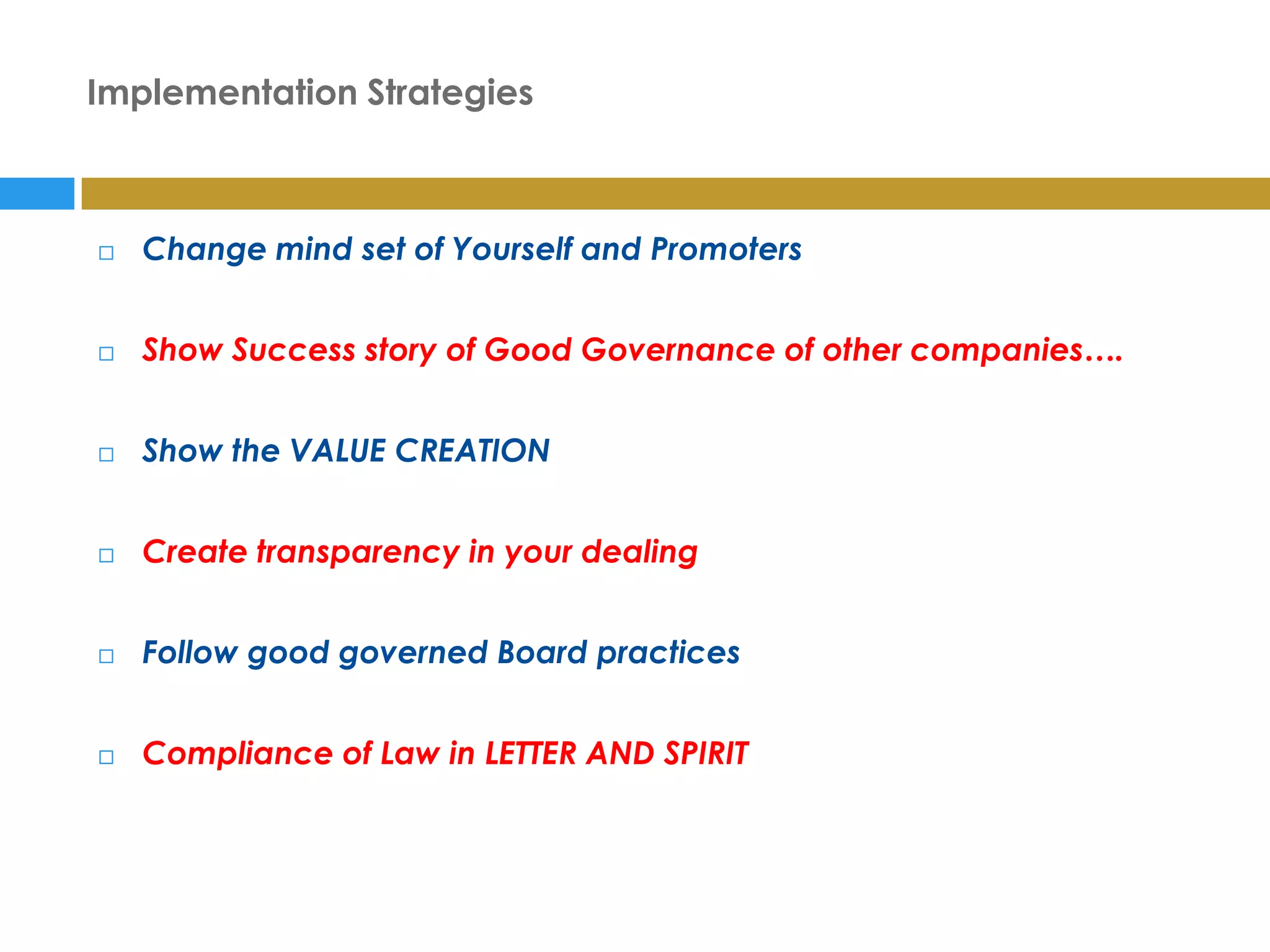 Implementation Strategies



   Change mind set of Yourself and Promoters


   Show Success story of Good Governance of other companies….


   Show the VALUE CREATION


   Create transparency in your dealing


   Follow good governed Board practices


   Compliance of Law in LETTER AND SPIRIT
 
