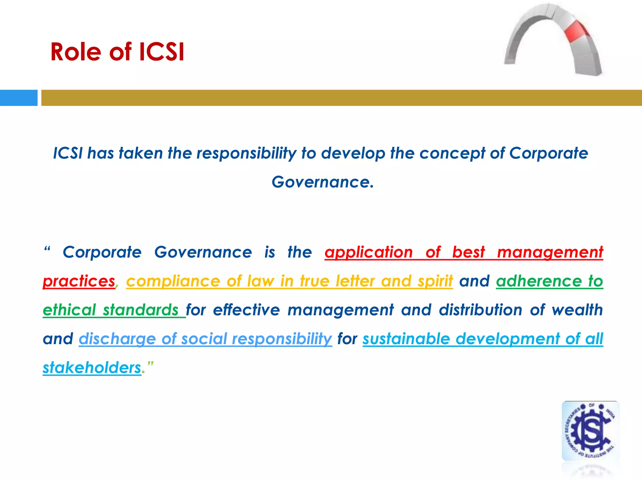 Role of ICSI


 ICSI has taken the responsibility to develop the concept of Corporate
                             Governance.



“ Corporate Governance is the application of best management
practices, compliance of law in true letter and spirit and adherence to
ethical standards for effective management and distribution of wealth
and discharge of social responsibility for sustainable development of all
stakeholders.”

                         -The Institute of Companies Secretaries of India
 