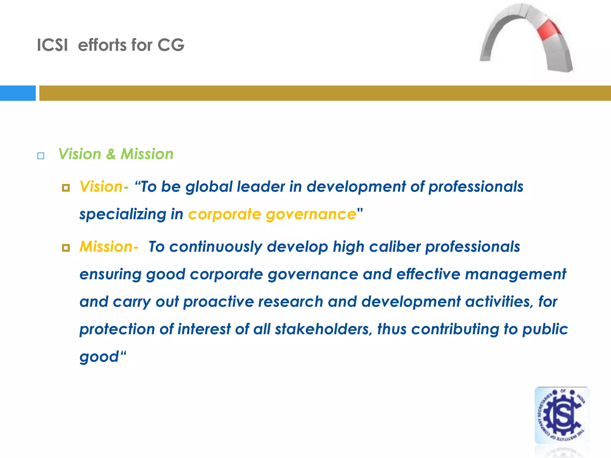 ICSI efforts for CG




   Vision & Mission

       Vision- “To be global leader in development of professionals
        specializing in corporate governance"

       Mission- "To continuously develop high caliber professionals
        ensuring good corporate governance and effective management
        and carry out proactive research and development activities, for
        protection of interest of all stakeholders, thus contributing to public
        good“
 