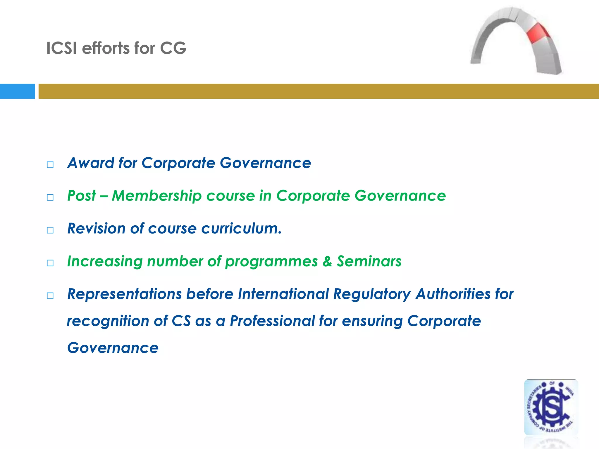 ICSI efforts for CG




   Award for Corporate Governance

   Post – Membership course in Corporate Governance

   Revision of course curriculum.

   Increasing number of programmes & Seminars

   Representations before International Regulatory Authorities for
    recognition of CS as a Professional for ensuring Corporate
    Governance
 