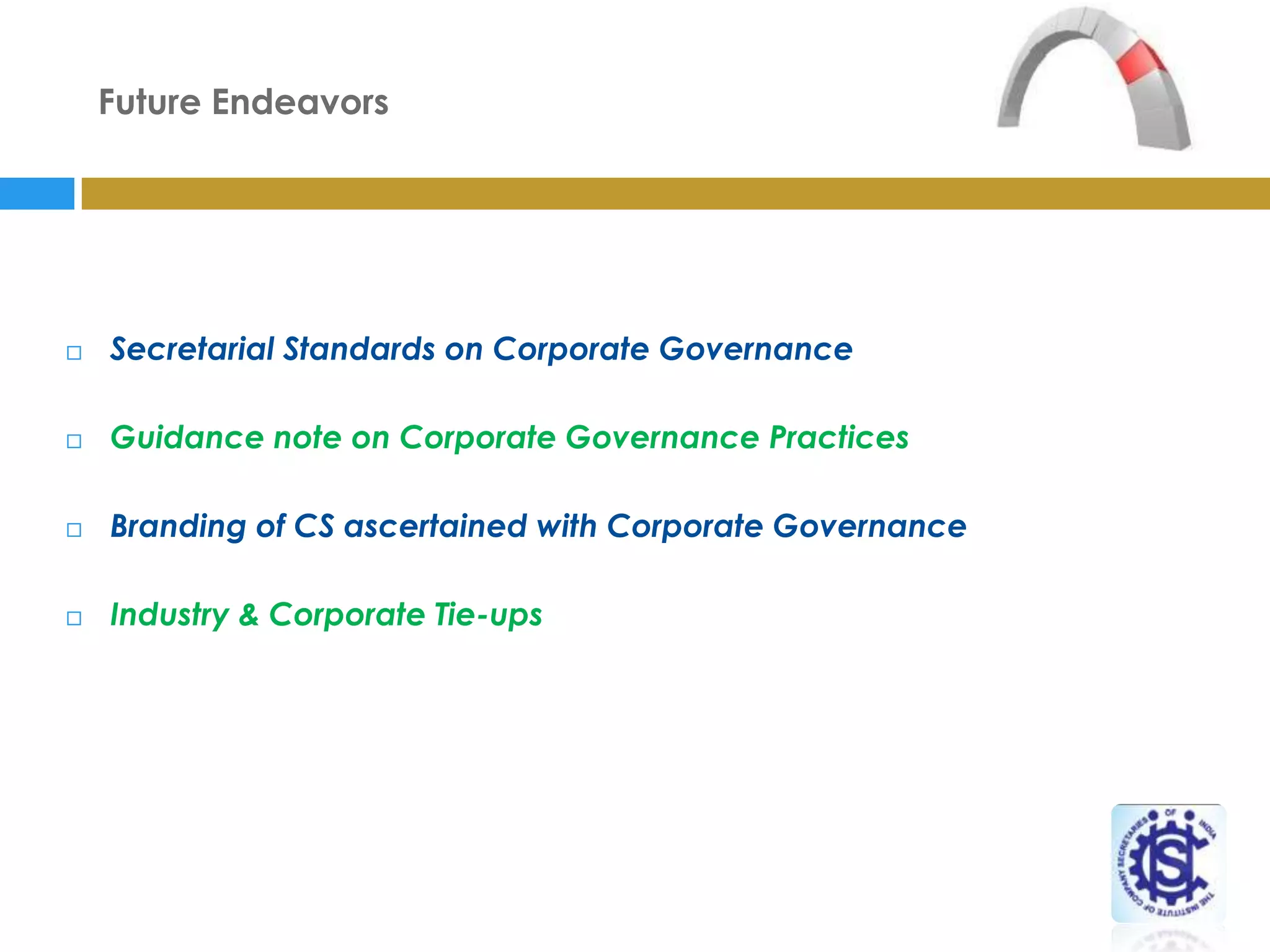 Future Endeavors




   Secretarial Standards on Corporate Governance

   Guidance note on Corporate Governance Practices

   Branding of CS ascertained with Corporate Governance

   Industry & Corporate Tie-ups
 
