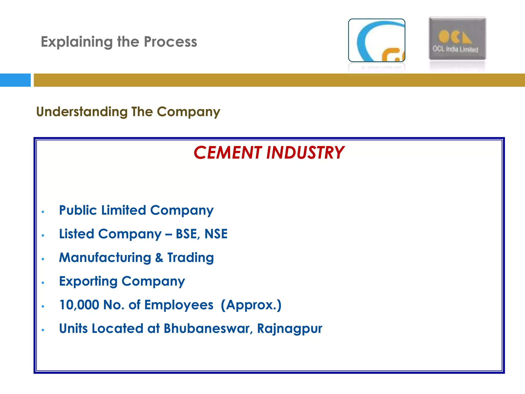 Explaining the Process



Understanding The Company


                        CEMENT INDUSTRY


•   Public Limited Company
•   Listed Company – BSE, NSE
•   Manufacturing & Trading
•   Exporting Company
•   10,000 No. of Employees (Approx.)
•   Units Located at Bhubaneswar, Rajnagpur
 