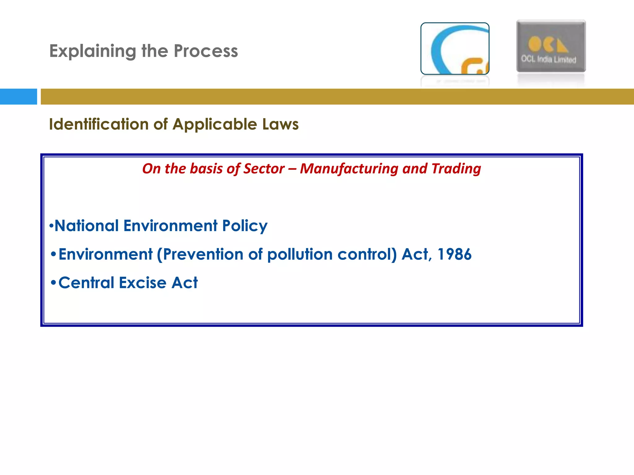 Explaining the Process



Identification of Applicable Laws

            On the basis of Sector – Manufacturing and Trading


•National Environment Policy
•Environment (Prevention of pollution control) Act, 1986
•Central Excise Act
 