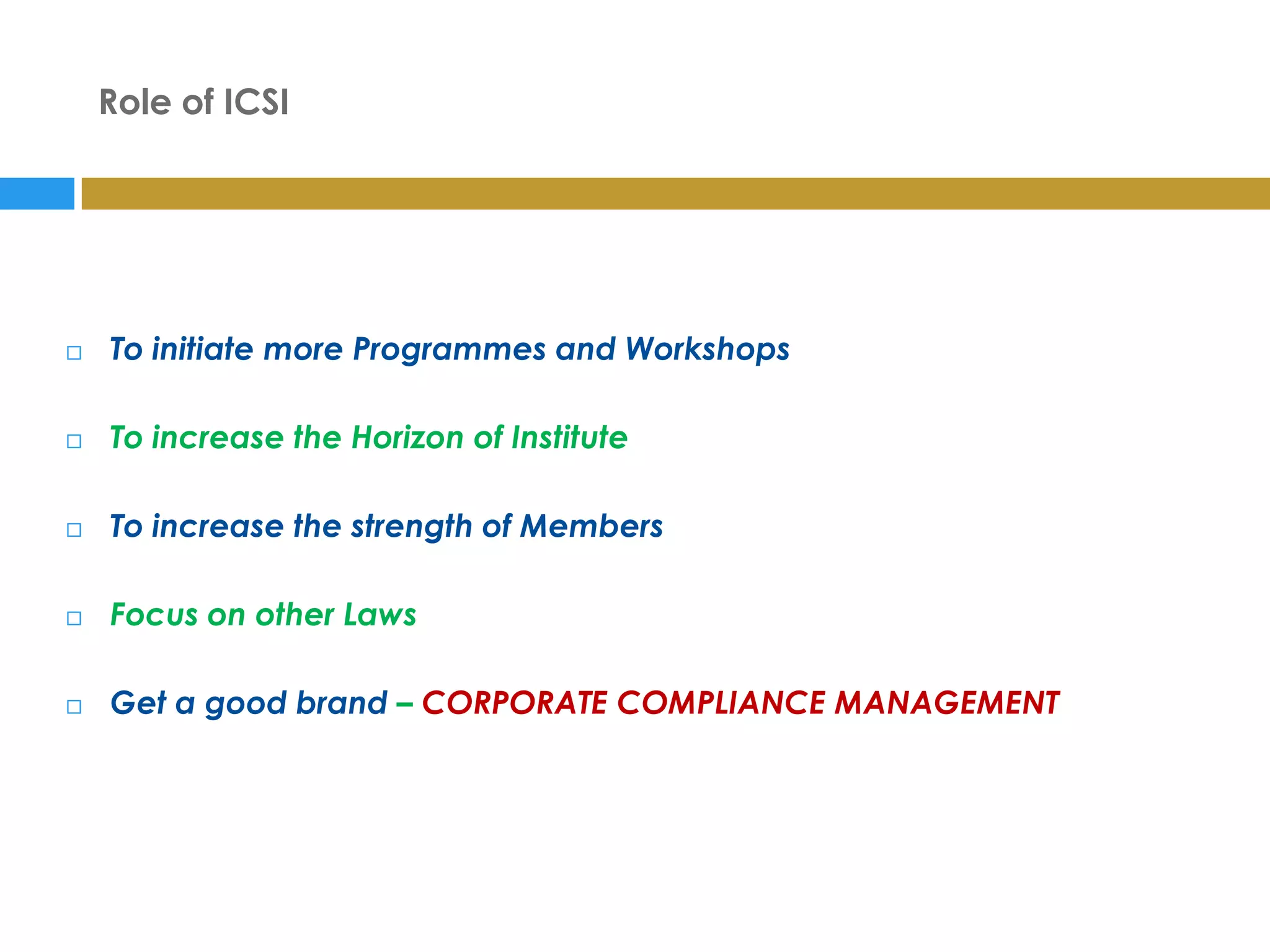 Role of ICSI




   To initiate more Programmes and Workshops

   To increase the Horizon of Institute

   To increase the strength of Members

   Focus on other Laws

   Get a good brand – CORPORATE COMPLIANCE MANAGEMENT
 