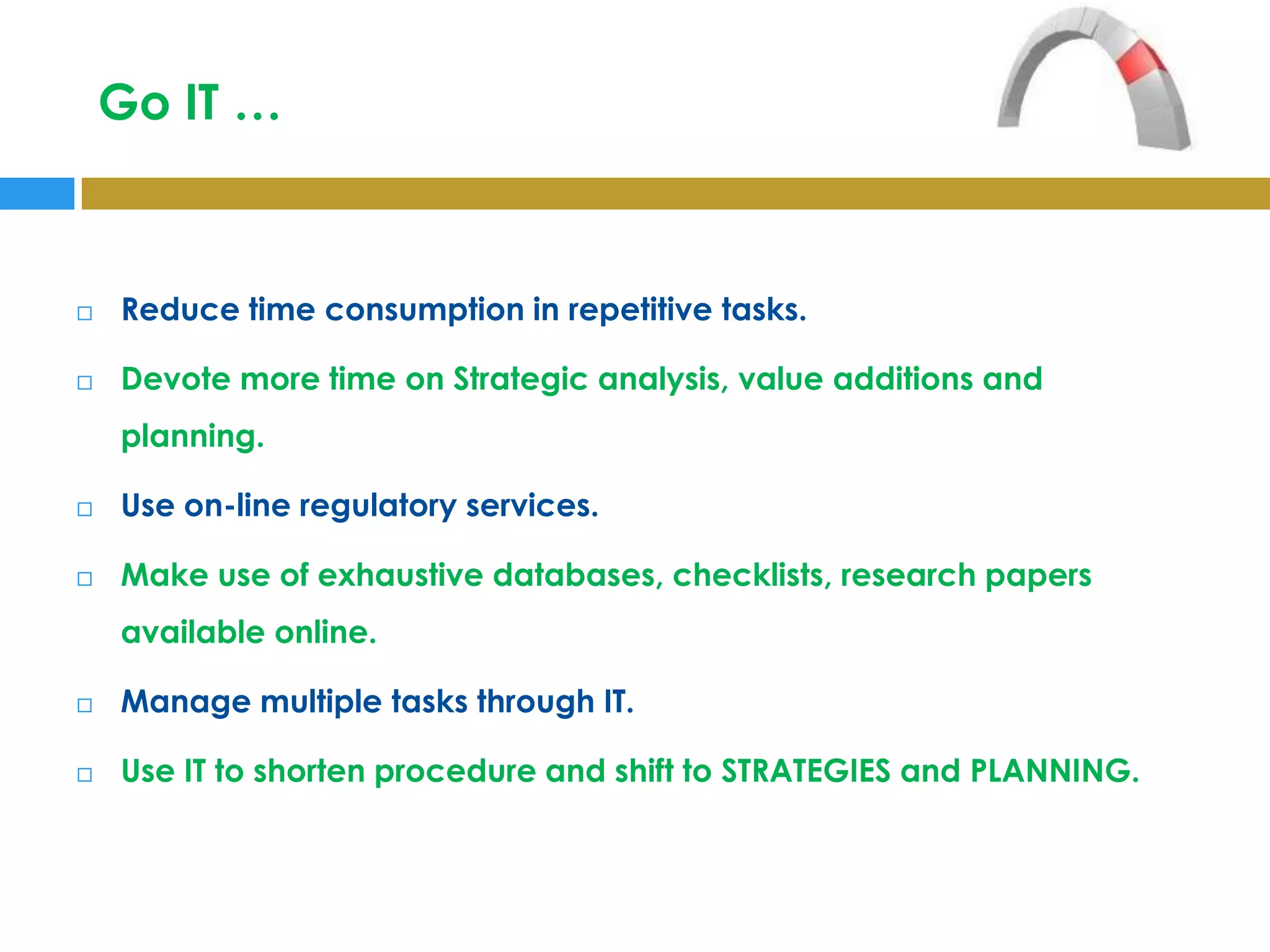 Go IT …



   Reduce time consumption in repetitive tasks.

   Devote more time on Strategic analysis, value additions and
    planning.

   Use on-line regulatory services.

   Make use of exhaustive databases, checklists, research papers
    available online.

   Manage multiple tasks through IT.

   Use IT to shorten procedure and shift to STRATEGIES and PLANNING.
 