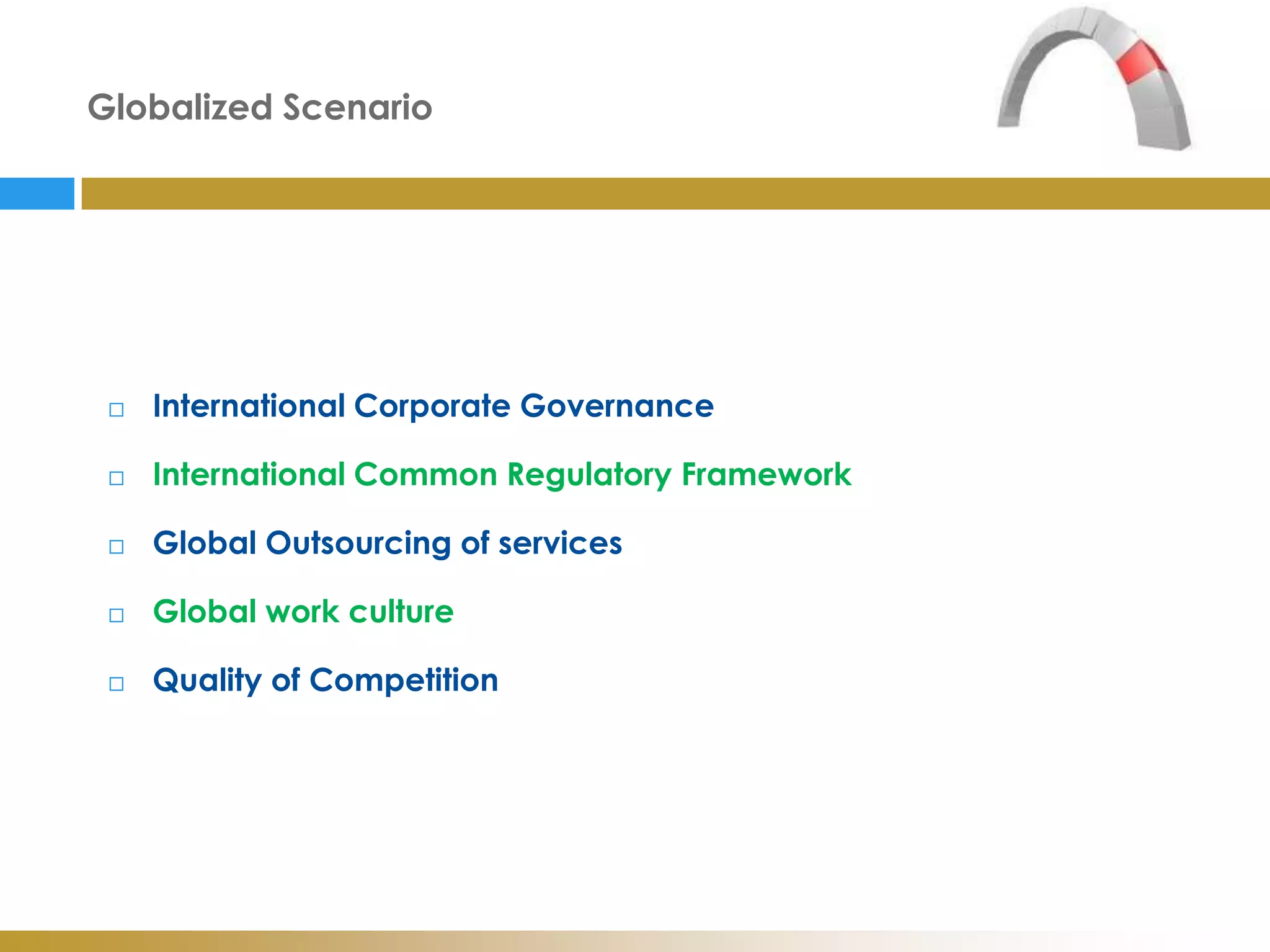 Globalized Scenario




    International Corporate Governance

    International Common Regulatory Framework

    Global Outsourcing of services

    Global work culture

    Quality of Competition
 