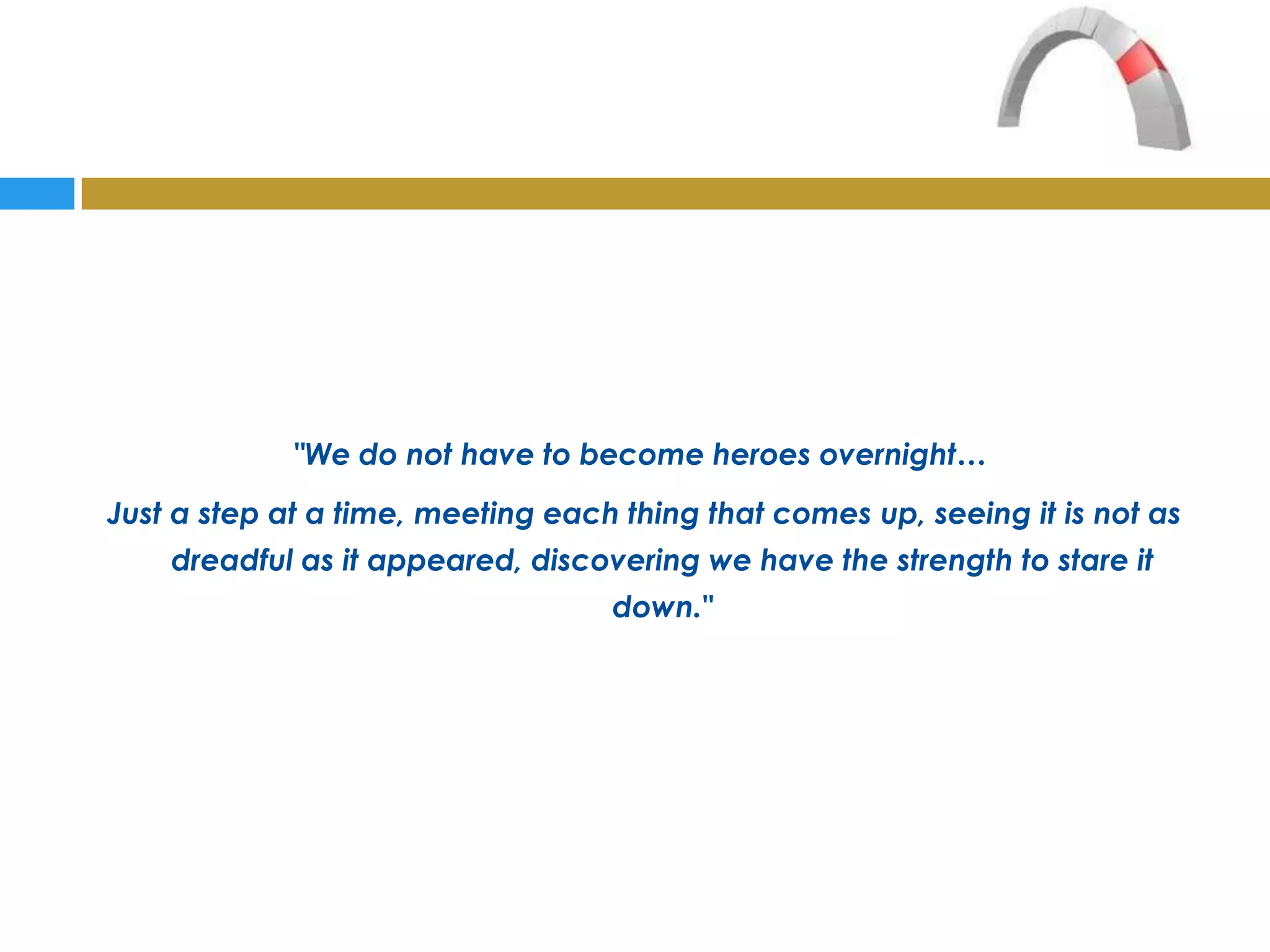 "We do not have to become heroes overnight…
Just a step at a time, meeting each thing that comes up, seeing it is not as
    dreadful as it appeared, discovering we have the strength to stare it
                                   down."
 