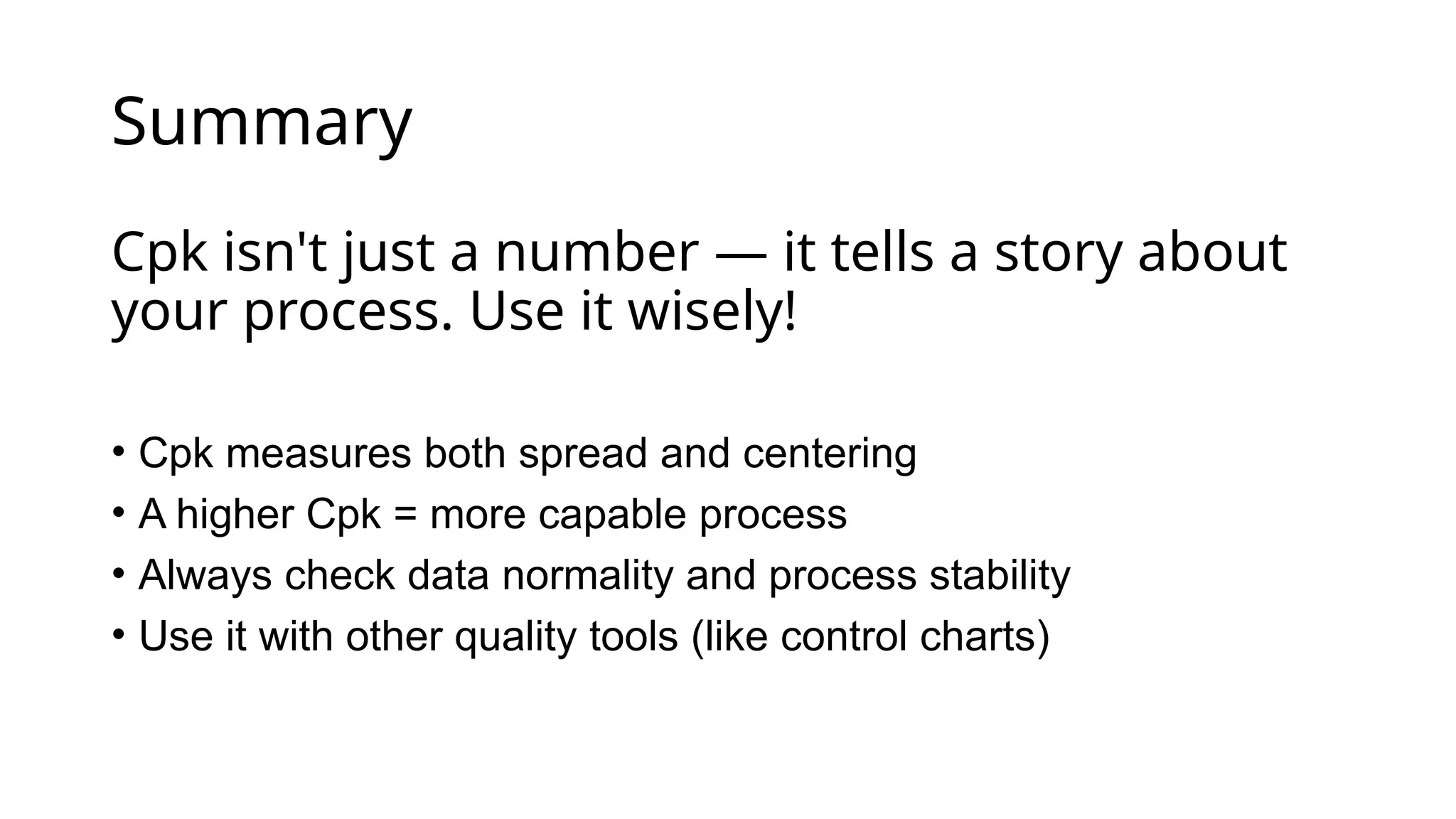 Summary
Cpk isn't just a number — it tells a story about
your process. Use it wisely!
• Cpk measures both spread and centering
• A higher Cpk = more capable process
• Always check data normality and process stability
• Use it with other quality tools (like control charts)
 