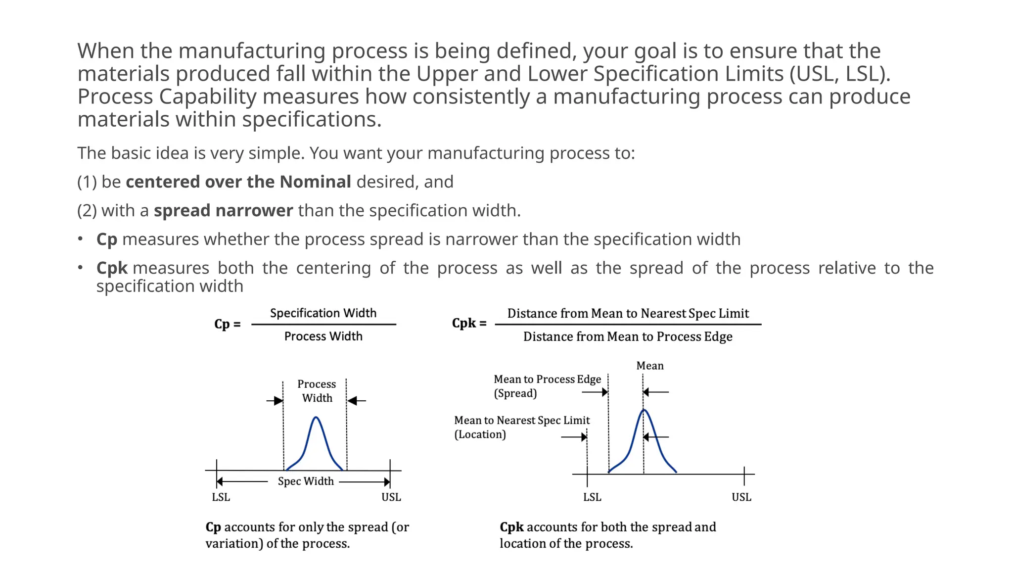When the manufacturing process is being defined, your goal is to ensure that the
materials produced fall within the Upper and Lower Specification Limits (USL, LSL).
Process Capability measures how consistently a manufacturing process can produce
materials within specifications.
The basic idea is very simple. You want your manufacturing process to:
(1) be centered over the Nominal desired, and
(2) with a spread narrower than the specification width.
• Cp measures whether the process spread is narrower than the specification width
• Cpk measures both the centering of the process as well as the spread of the process relative to the
specification width
 