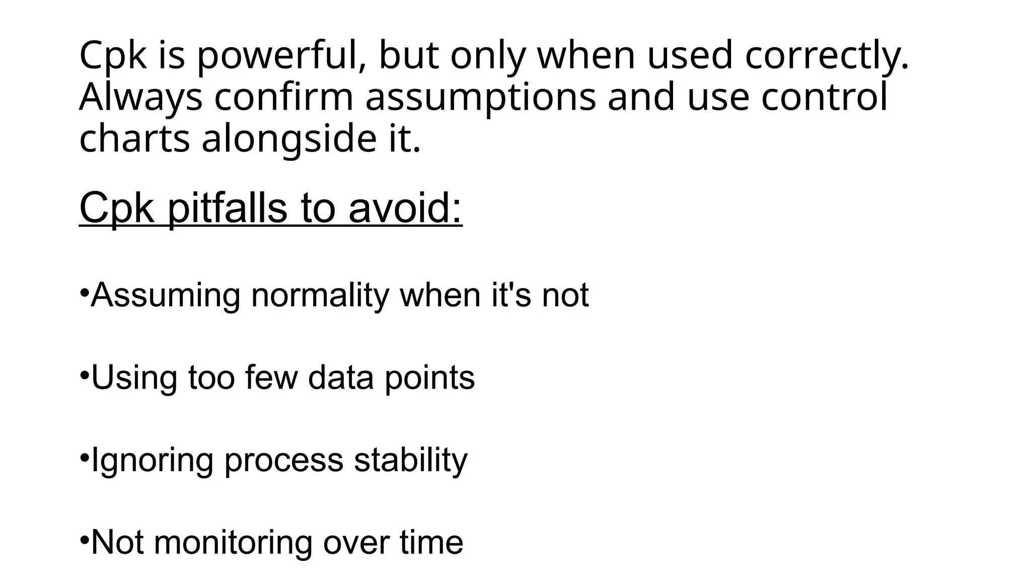 Cpk is powerful, but only when used correctly.
Always confirm assumptions and use control
charts alongside it.
Cpk pitfalls to avoid:
•Assuming normality when it's not
•Using too few data points
•Ignoring process stability
•Not monitoring over time
 