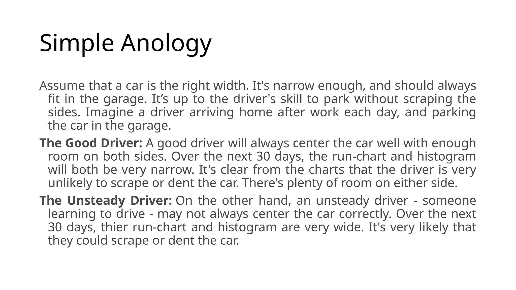 Simple Anology
Assume that a car is the right width. It's narrow enough, and should always
fit in the garage. It’s up to the driver's skill to park without scraping the
sides. Imagine a driver arriving home after work each day, and parking
the car in the garage.
The Good Driver: A good driver will always center the car well with enough
room on both sides. Over the next 30 days, the run-chart and histogram
will both be very narrow. It's clear from the charts that the driver is very
unlikely to scrape or dent the car. There's plenty of room on either side.
The Unsteady Driver: On the other hand, an unsteady driver - someone
learning to drive - may not always center the car correctly. Over the next
30 days, thier run-chart and histogram are very wide. It's very likely that
they could scrape or dent the car.
 