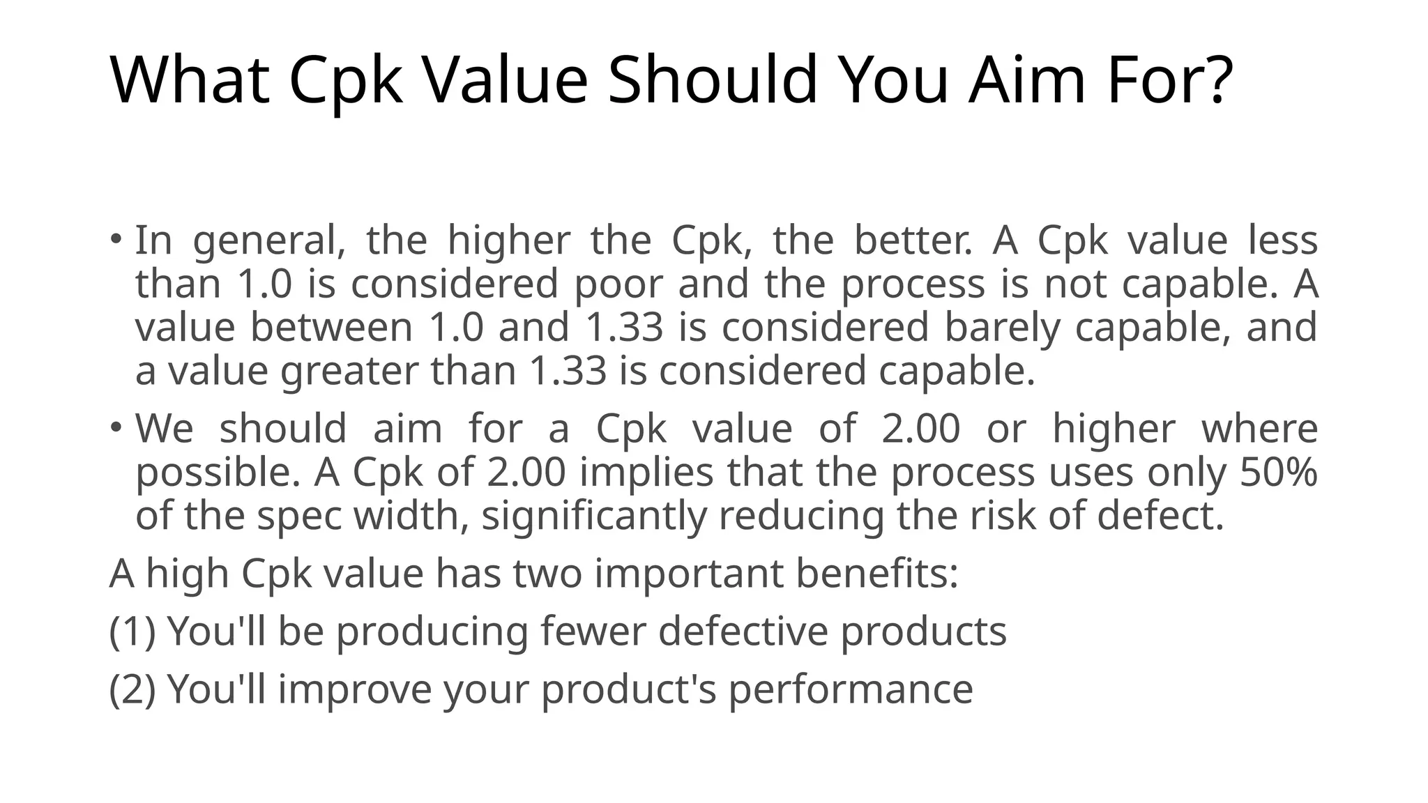 What Cpk Value Should You Aim For?
• In general, the higher the Cpk, the better. A Cpk value less
than 1.0 is considered poor and the process is not capable. A
value between 1.0 and 1.33 is considered barely capable, and
a value greater than 1.33 is considered capable.
• We should aim for a Cpk value of 2.00 or higher where
possible. A Cpk of 2.00 implies that the process uses only 50%
of the spec width, significantly reducing the risk of defect.
A high Cpk value has two important benefits:
(1) You'll be producing fewer defective products
(2) You'll improve your product's performance
 