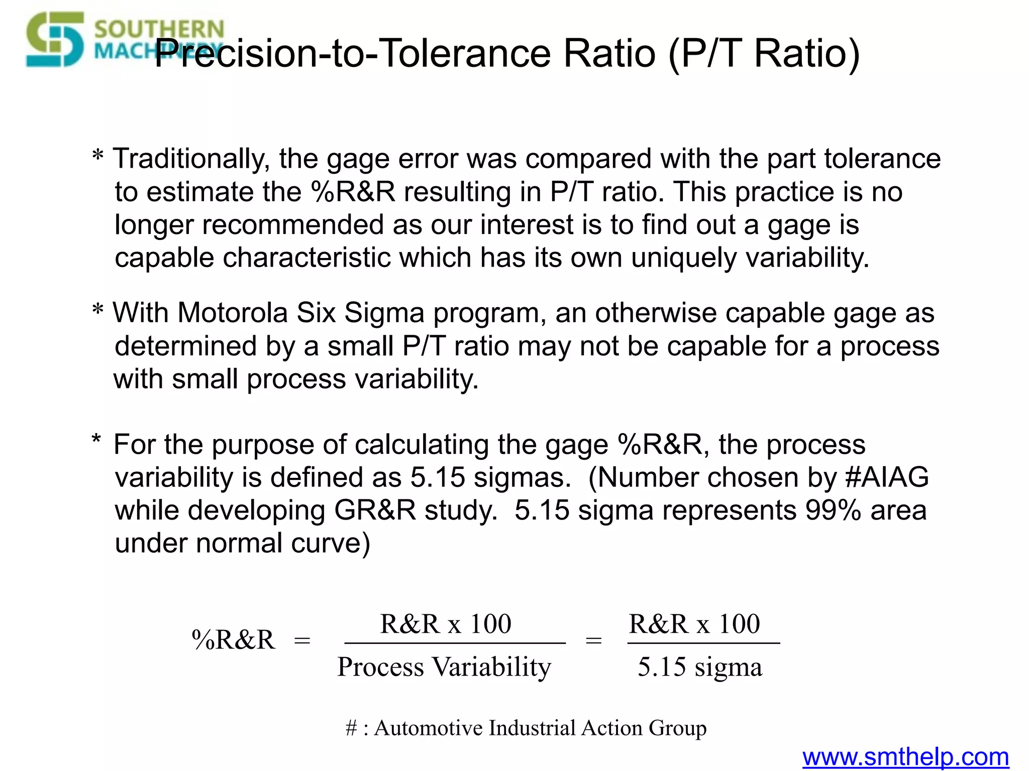 www.smthelp.com
* Traditionally, the gage error was compared with the part tolerance
to estimate the %R&R resulting in P/T ratio. This practice is no
longer recommended as our interest is to find out a gage is
capable characteristic which has its own uniquely variability.
Precision-to-Tolerance Ratio (P/T Ratio)
* With Motorola Six Sigma program, an otherwise capable gage as
determined by a small P/T ratio may not be capable for a process
with small process variability.
* For the purpose of calculating the gage %R&R, the process
variability is defined as 5.15 sigmas. (Number chosen by #AIAG
while developing GR&R study. 5.15 sigma represents 99% area
under normal curve)
%R&R
R&R x 100
Process Variability
= =
R&R x 100
5.15 sigma
# : Automotive Industrial Action Group
 