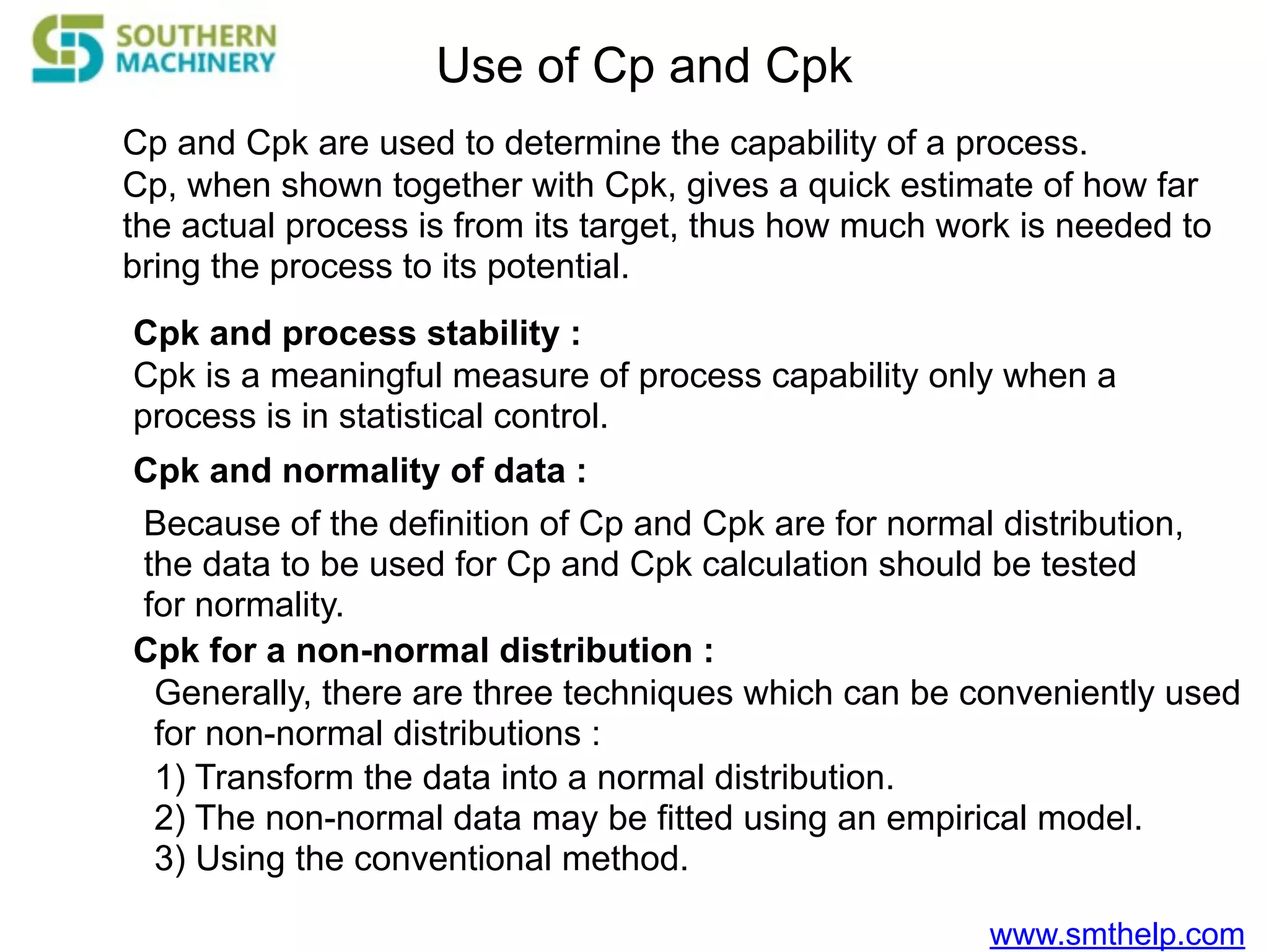 www.smthelp.com
Use of Cp and Cpk
Cp and Cpk are used to determine the capability of a process.
Cp, when shown together with Cpk, gives a quick estimate of how far
the actual process is from its target, thus how much work is needed to
bring the process to its potential.
Cpk and process stability :
Cpk is a meaningful measure of process capability only when a
process is in statistical control.
Cpk and normality of data :
Because of the definition of Cp and Cpk are for normal distribution,
the data to be used for Cp and Cpk calculation should be tested
for normality.
Cpk for a non-normal distribution :
Generally, there are three techniques which can be conveniently used
for non-normal distributions :
1) Transform the data into a normal distribution.
2) The non-normal data may be fitted using an empirical model.
3) Using the conventional method.
 