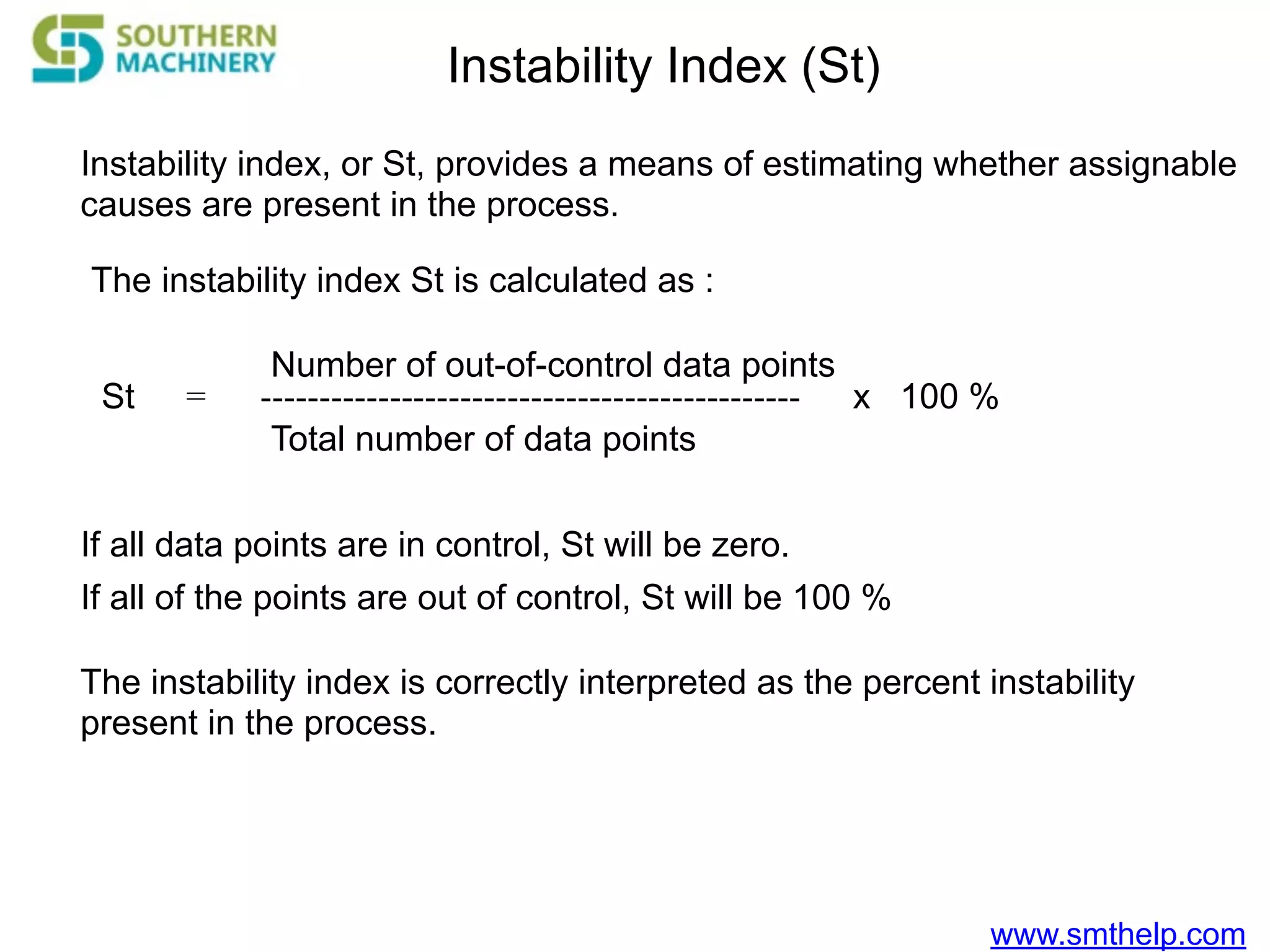 www.smthelp.com
Instability Index (St)
Instability index, or St, provides a means of estimating whether assignable
causes are present in the process.
The instability index St is calculated as :
St =
Number of out-of-control data points
Total number of data points
---------------------------------------------- x 100 %
If all data points are in control, St will be zero.
If all of the points are out of control, St will be 100 %
The instability index is correctly interpreted as the percent instability
present in the process.
 