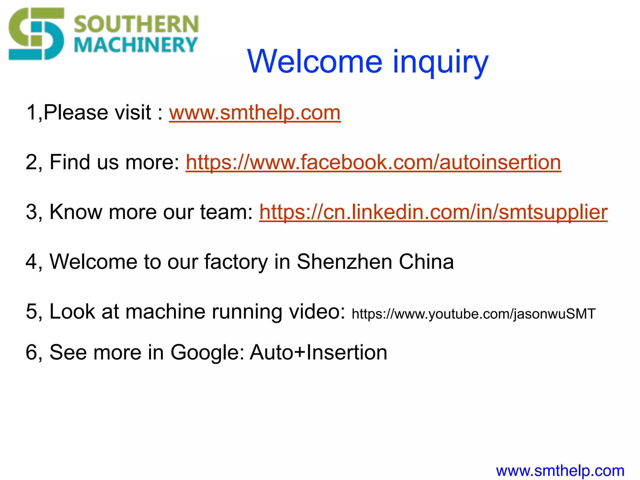 www.smthelp.com
Welcome inquiry
1,Please visit : www.smthelp.com
2, Find us more: https://www.facebook.com/autoinsertion
3, Know more our team: https://cn.linkedin.com/in/smtsupplier
4, Welcome to our factory in Shenzhen China
5, Look at machine running video: https://www.youtube.com/jasonwuSMT
6, See more in Google: Auto+Insertion
 