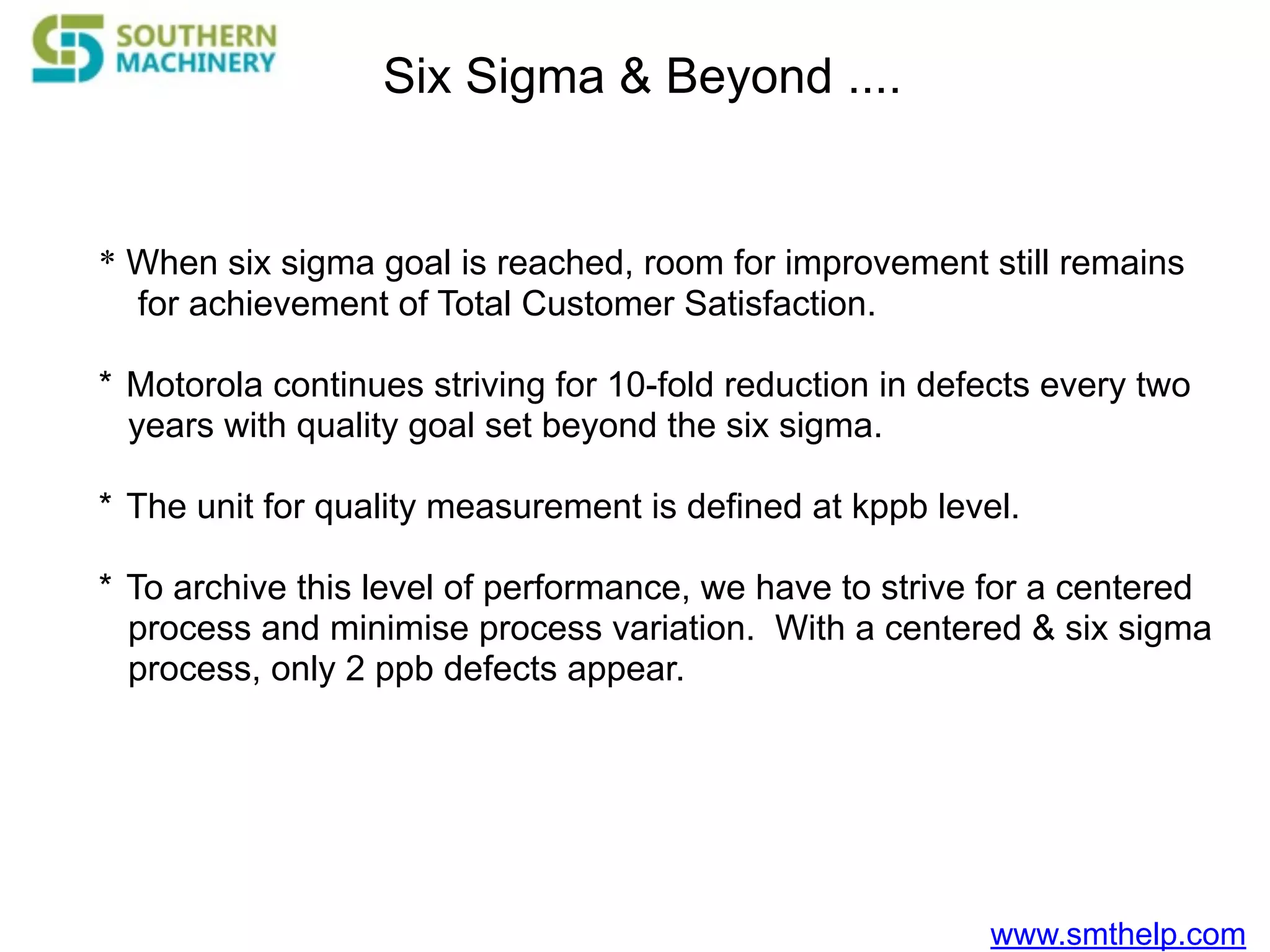www.smthelp.com
Six Sigma & Beyond ....
* When six sigma goal is reached, room for improvement still remains
for achievement of Total Customer Satisfaction.
* Motorola continues striving for 10-fold reduction in defects every two
years with quality goal set beyond the six sigma.
* The unit for quality measurement is defined at kppb level.
* To archive this level of performance, we have to strive for a centered
process and minimise process variation. With a centered & six sigma
process, only 2 ppb defects appear.
 