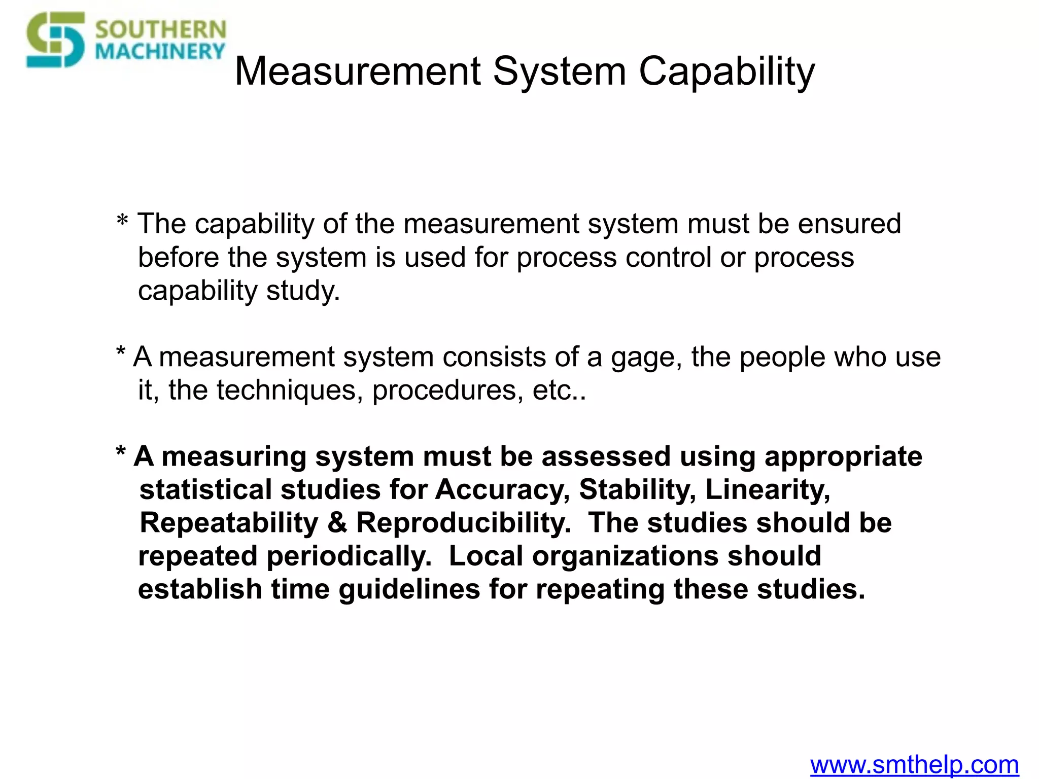 www.smthelp.com
Measurement System Capability
* The capability of the measurement system must be ensured
before the system is used for process control or process
capability study.
* A measurement system consists of a gage, the people who use
it, the techniques, procedures, etc..
* A measuring system must be assessed using appropriate
statistical studies for Accuracy, Stability, Linearity,
Repeatability & Reproducibility. The studies should be
repeated periodically. Local organizations should
establish time guidelines for repeating these studies.
 