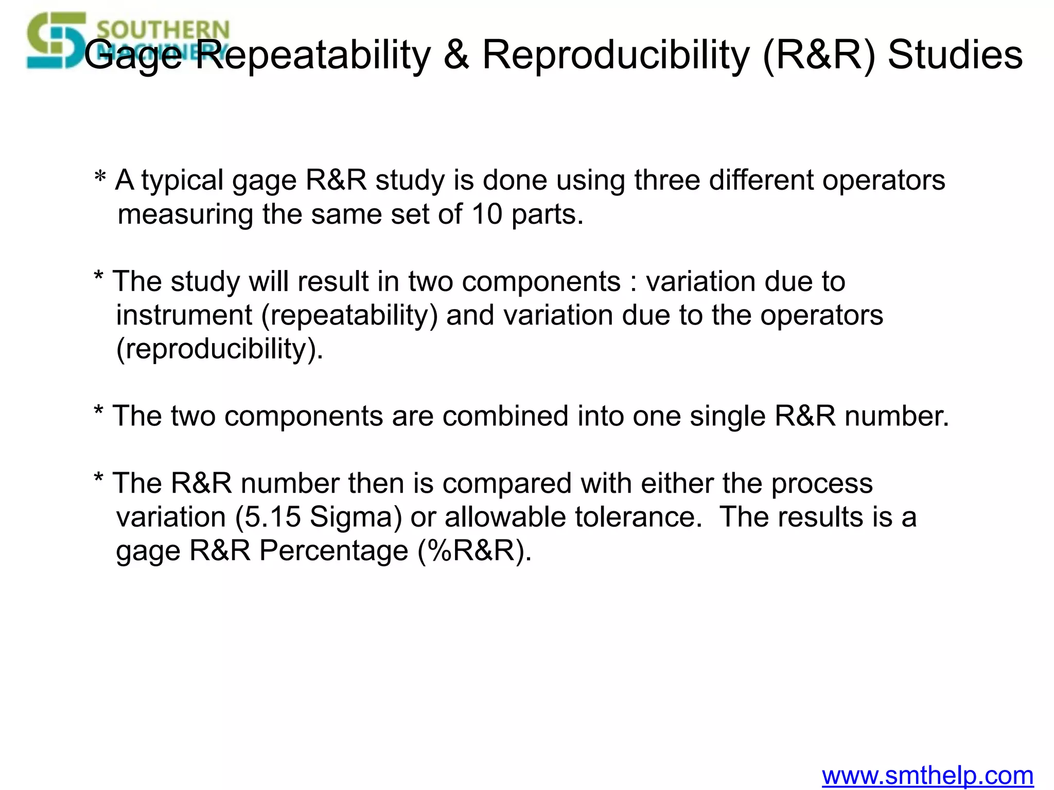 www.smthelp.com
Gage Repeatability & Reproducibility (R&R) Studies
* A typical gage R&R study is done using three different operators
measuring the same set of 10 parts.
* The study will result in two components : variation due to
instrument (repeatability) and variation due to the operators
(reproducibility).
* The two components are combined into one single R&R number.
* The R&R number then is compared with either the process
variation (5.15 Sigma) or allowable tolerance. The results is a
gage R&R Percentage (%R&R).
 