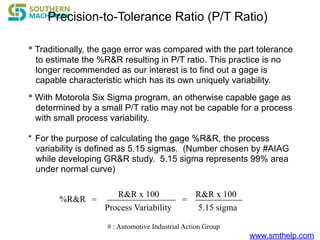 www.smthelp.com
* Traditionally, the gage error was compared with the part tolerance
to estimate the %R&R resulting in P/T ratio. This practice is no
longer recommended as our interest is to find out a gage is
capable characteristic which has its own uniquely variability.
Precision-to-Tolerance Ratio (P/T Ratio)
* With Motorola Six Sigma program, an otherwise capable gage as
determined by a small P/T ratio may not be capable for a process
with small process variability.
* For the purpose of calculating the gage %R&R, the process
variability is defined as 5.15 sigmas. (Number chosen by #AIAG
while developing GR&R study. 5.15 sigma represents 99% area
under normal curve)
%R&R
R&R x 100
Process Variability
= =
R&R x 100
5.15 sigma
# : Automotive Industrial Action Group
 