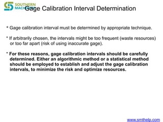 www.smthelp.com
Gage Calibration Interval Determination
* Gage calibration interval must be determined by appropriate technique.
* If arbitrarily chosen, the intervals might be too frequent (waste resources)
or too far apart (risk of using inaccurate gage).
* For these reasons, gage calibration intervals should be carefully
determined. Either an algorithmic method or a statistical method
should be employed to establish and adjust the gage calibration
intervals, to minimize the risk and optimize resources.
 