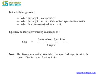 www.smthelp.com
In the following cases :
--- When the target is not specified
--- When the target is in the middle of two specification limits
--- When there is a one-sided spec. limit.
Cpk may be more conveniently calculated as :
Cpk =
Mean - closer Spec. Limit
---------------------------------
3 sigma
Note : This formula cannot be used when the specified target is not in the
center of the two specification limits.
 