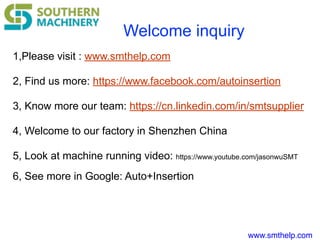 www.smthelp.com
Welcome inquiry
1,Please visit : www.smthelp.com
2, Find us more: https://www.facebook.com/autoinsertion
3, Know more our team: https://cn.linkedin.com/in/smtsupplier
4, Welcome to our factory in Shenzhen China
5, Look at machine running video: https://www.youtube.com/jasonwuSMT
6, See more in Google: Auto+Insertion
 