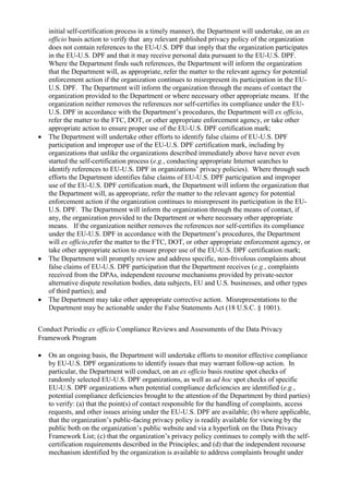 initial self-certification process in a timely manner), the Department will undertake, on an ex
officio basis action to verify that any relevant published privacy policy of the organization
does not contain references to the EU-U.S. DPF that imply that the organization participates
in the EU-U.S. DPF and that it may receive personal data pursuant to the EU-U.S. DPF.
Where the Department finds such references, the Department will inform the organization
that the Department will, as appropriate, refer the matter to the relevant agency for potential
enforcement action if the organization continues to misrepresent its participation in the EU-
U.S. DPF. The Department will inform the organization through the means of contact the
organization provided to the Department or where necessary other appropriate means. If the
organization neither removes the references nor self-certifies its compliance under the EU-
U.S. DPF in accordance with the Department’s procedures, the Department will ex officio,
refer the matter to the FTC, DOT, or other appropriate enforcement agency, or take other
appropriate action to ensure proper use of the EU-U.S. DPF certification mark;
 The Department will undertake other efforts to identify false claims of EU-U.S. DPF
participation and improper use of the EU-U.S. DPF certification mark, including by
organizations that unlike the organizations described immediately above have never even
started the self-certification process (e.g., conducting appropriate Internet searches to
identify references to EU-U.S. DPF in organizations’ privacy policies). Where through such
efforts the Department identifies false claims of EU-U.S. DPF participation and improper
use of the EU-U.S. DPF certification mark, the Department will inform the organization that
the Department will, as appropriate, refer the matter to the relevant agency for potential
enforcement action if the organization continues to misrepresent its participation in the EU-
U.S. DPF. The Department will inform the organization through the means of contact, if
any, the organization provided to the Department or where necessary other appropriate
means. If the organization neither removes the references nor self-certifies its compliance
under the EU-U.S. DPF in accordance with the Department’s procedures, the Department
will ex officio,refer the matter to the FTC, DOT, or other appropriate enforcement agency, or
take other appropriate action to ensure proper use of the EU-U.S. DPF certification mark;
 The Department will promptly review and address specific, non-frivolous complaints about
false claims of EU-U.S. DPF participation that the Department receives (e.g., complaints
received from the DPAs, independent recourse mechanisms provided by private-sector
alternative dispute resolution bodies, data subjects, EU and U.S. businesses, and other types
of third parties); and
 The Department may take other appropriate corrective action. Misrepresentations to the
Department may be actionable under the False Statements Act (18 U.S.C. § 1001).
Conduct Periodic ex officio Compliance Reviews and Assessments of the Data Privacy
Framework Program
 On an ongoing basis, the Department will undertake efforts to monitor effective compliance
by EU-U.S. DPF organizations to identify issues that may warrant follow-up action. In
particular, the Department will conduct, on an ex officio basis routine spot checks of
randomly selected EU-U.S. DPF organizations, as well as ad hoc spot checks of specific
EU-U.S. DPF organizations when potential compliance deficiencies are identified (e.g.,
potential compliance deficiencies brought to the attention of the Department by third parties)
to verify: (a) that the point(s) of contact responsible for the handling of complaints, access
requests, and other issues arising under the EU-U.S. DPF are available; (b) where applicable,
that the organization’s public-facing privacy policy is readily available for viewing by the
public both on the organization’s public website and via a hyperlink on the Data Privacy
Framework List; (c) that the organization’s privacy policy continues to comply with the self-
certification requirements described in the Principles; and (d) that the independent recourse
mechanism identified by the organization is available to address complaints brought under
 