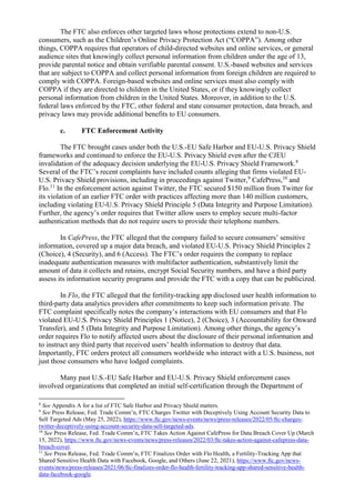 The FTC also enforces other targeted laws whose protections extend to non-U.S.
consumers, such as the Children’s Online Privacy Protection Act (“COPPA”). Among other
things, COPPA requires that operators of child-directed websites and online services, or general
audience sites that knowingly collect personal information from children under the age of 13,
provide parental notice and obtain verifiable parental consent. U.S.-based websites and services
that are subject to COPPA and collect personal information from foreign children are required to
comply with COPPA. Foreign-based websites and online services must also comply with
COPPA if they are directed to children in the United States, or if they knowingly collect
personal information from children in the United States. Moreover, in addition to the U.S.
federal laws enforced by the FTC, other federal and state consumer protection, data breach, and
privacy laws may provide additional benefits to EU consumers.
c. FTC Enforcement Activity
The FTC brought cases under both the U.S.-EU Safe Harbor and EU-U.S. Privacy Shield
frameworks and continued to enforce the EU-U.S. Privacy Shield even after the CJEU
invalidation of the adequacy decision underlying the EU-U.S. Privacy Shield Framework.8
Several of the FTC’s recent complaints have included counts alleging that firms violated EU-
U.S. Privacy Shield provisions, including in proceedings against Twitter,9
CafePress,10
and
Flo.11
In the enforcement action against Twitter, the FTC secured $150 million from Twitter for
its violation of an earlier FTC order with practices affecting more than 140 million customers,
including violating EU-U.S. Privacy Shield Principle 5 (Data Integrity and Purpose Limitation).
Further, the agency’s order requires that Twitter allow users to employ secure multi-factor
authentication methods that do not require users to provide their telephone numbers.
In CafePress, the FTC alleged that the company failed to secure consumers’ sensitive
information, covered up a major data breach, and violated EU-U.S. Privacy Shield Principles 2
(Choice), 4 (Security), and 6 (Access). The FTC’s order requires the company to replace
inadequate authentication measures with multifactor authentication, substantively limit the
amount of data it collects and retains, encrypt Social Security numbers, and have a third party
assess its information security programs and provide the FTC with a copy that can be publicized.
In Flo, the FTC alleged that the fertility-tracking app disclosed user health information to
third-party data analytics providers after commitments to keep such information private. The
FTC complaint specifically notes the company’s interactions with EU consumers and that Flo
violated EU-U.S. Privacy Shield Principles 1 (Notice), 2 (Choice), 3 (Accountability for Onward
Transfer), and 5 (Data Integrity and Purpose Limitation). Among other things, the agency’s
order requires Flo to notify affected users about the disclosure of their personal information and
to instruct any third party that received users’ health information to destroy that data.
Importantly, FTC orders protect all consumers worldwide who interact with a U.S. business, not
just those consumers who have lodged complaints.
Many past U.S.-EU Safe Harbor and EU-U.S. Privacy Shield enforcement cases
involved organizations that completed an initial self-certification through the Department of
8
See Appendix A for a list of FTC Safe Harbor and Privacy Shield matters.
9
See Press Release, Fed. Trade Comm’n, FTC Charges Twitter with Deceptively Using Account Security Data to
Sell Targeted Ads (May 25, 2022), https://www.ftc.gov/news-events/news/press-releases/2022/05/ftc-charges-
twitter-deceptively-using-account-security-data-sell-targeted-ads.
10
See Press Release, Fed. Trade Comm’n, FTC Takes Action Against CafePress for Data Breach Cover Up (March
15, 2022), https://www.ftc.gov/news-events/news/press-releases/2022/03/ftc-takes-action-against-cafepress-data-
breach-cover.
11
See Press Release, Fed. Trade Comm’n, FTC Finalizes Order with Flo Health, a Fertility-Tracking App that
Shared Sensitive Health Data with Facebook, Google, and Others (June 22, 2021), https://www.ftc.gov/news-
events/news/press-releases/2021/06/ftc-finalizes-order-flo-health-fertility-tracking-app-shared-sensitive-health-
data-facebook-google.
 