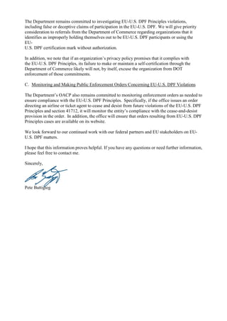 The Department remains committed to investigating EU-U.S. DPF Principles violations,
including false or deceptive claims of participation in the EU-U.S. DPF. We will give priority
consideration to referrals from the Department of Commerce regarding organizations that it
identifies as improperly holding themselves out to be EU-U.S. DPF participants or using the
EU-
U.S. DPF certification mark without authorization.
In addition, we note that if an organization’s privacy policy promises that it complies with
the EU-U.S. DPF Principles, its failure to make or maintain a self-certification through the
Department of Commerce likely will not, by itself, excuse the organization from DOT
enforcement of those commitments.
C. Monitoring and Making Public Enforcement Orders Concerning EU-U.S. DPF Violations
The Department’s OACP also remains committed to monitoring enforcement orders as needed to
ensure compliance with the EU-U.S. DPF Principles. Specifically, if the office issues an order
directing an airline or ticket agent to cease and desist from future violations of the EU-U.S. DPF
Principles and section 41712, it will monitor the entity’s compliance with the cease-and-desist
provision in the order. In addition, the office will ensure that orders resulting from EU-U.S. DPF
Principles cases are available on its website.
We look forward to our continued work with our federal partners and EU stakeholders on EU-
U.S. DPF matters.
I hope that this information proves helpful. If you have any questions or need further information,
please feel free to contact me.
Sincerely,
Pete Buttigieg
 