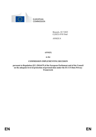 EN EN
EUROPEAN
COMMISSION
Brussels, 10.7.2023
C(2023) 4745 final
ANNEX 8
ANNEX
to the
COMMISSION IMPLEMENTING DECISION
pursuant to Regulation (EU) 2016/679 of the European Parliament and of the Council
on the adequate level of protection of personal data under the EU-US Data Privacy
Framework
 