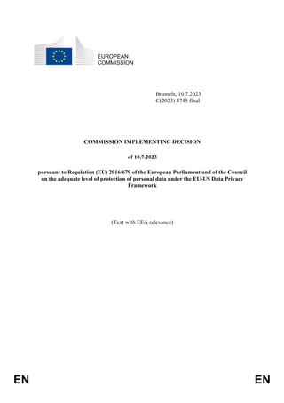 EN EN
EUROPEAN
COMMISSION
Brussels, 10.7.2023
C(2023) 4745 final
COMMISSION IMPLEMENTING DECISION
of 10.7.2023
pursuant to Regulation (EU) 2016/679 of the European Parliament and of the Council
on the adequate level of protection of personal data under the EU-US Data Privacy
Framework
(Text with EEA relevance)
 