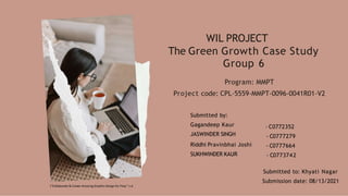 WIL PROJECT
The Green Growth Case Study
Group 6
Program: MMPT
Project code: CPL-5559-MMPT-0096-0041R01-V2
Submitted by:
Gagandeep Kaur
JASWINDER SINGH
Riddhi Pravinbhai Joshi
SUKHWINDER KAUR
- C0772352
- C0777279
- C0777664
- C0773742
Submitted to: Khyati Nagar
Submission date: 08/13/2021
(“Collaborate & Create Amazing Graphic Design for Free,” n.d
 