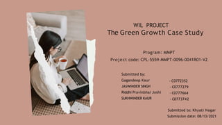 WIL PROJECT
The Green Growth Case Study
Program: MMPT
Project code: CPL-5559-MMPT-0096-0041R01-V2
Submitted by:
Gagandeep Kaur
JASWINDER SINGH
Riddhi Pravinbhai Joshi
SUKHWINDER KAUR
- C0772352
- C0777279
- C0777664
- C0773742
Submitted to: Khyati Nagar
Submission date: 08/13/2021
 