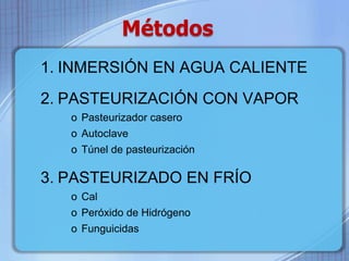 Métodos 
1. INMERSIÓN EN AGUA CALIENTE 
2. PASTEURIZACIÓN CON VAPOR 
o Pasteurizador casero 
o Autoclave 
o Túnel de pasteurización 
3. PASTEURIZADO EN FRÍO 
o Cal 
o Peróxido de Hidrógeno 
o Funguicidas 
 