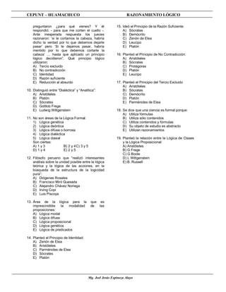 CEPUNT – HUAMACHUCO                                                 RAZONAMIENTO LÓGICO

    preguntaron ¿para qué vienes? Y él                       15. Ideó el Principio de la Razón Suficiente:
    respondió: - para que me corten el cuello -.                 A) Sócrates
    Ante inesperada respuesta los jueces                         B) Demócrito
    razonaron: ‘si le cortamos la cabeza, habría                 C) Zenón de Elea
    dicho la verdad por lo que debemos dejarle                   D) Leucipo
    pasar’ pero ‘Si le dejamos pasar, habría                     E) Platón
    mentido por lo que debemos cortarle la
    cabeza’ … hasta que aplicado un principio                16. Planteó el Principio de No Contradicción:
    lógico decidieron”. Qué principio lógico                     A) Aristóteles
    utilizaron:                                                  B) Sócrates
    A) Tercio excluido                                           C) Protágoras
    B) No contradicción                                          D) Platón
    C) Identidad                                                 E) Leucipo
    D) Razón suficiente
    E) Reducción al absurdo                                  17. Planteó el Principio del Tercio Excluido
                                                                 A) Aristóteles
10. Distinguió entre “Dialéctica” y “Analítica”:                 B) Sócrates
    A) Aristóteles                                               C) Demócrito
    B) Platón                                                    D) Platón
    C) Sócrates                                                  E) Parménides de Elea
    D) Gottlob Frege
    E) Ludwig Wittgenstein                                   18. Se dice que una ciencia es formal porque:
                                                                 A) Utiliza fórmulas
11. No son áreas de la Lógica Formal:                            B) Utiliza sólo contenidos
    1) Lógica genética                                           C) Utiliza contenidos y fórmulas
    2) Lógica deóntica                                           D) Su objeto de estudio es abstracto
    3) Lógica difusa o borrosa                                   E) Utilizan razonamientos
    4) Lógica dialéctica
    5) Lógica clasial                                        19. Planteó la relación entre la Lógica de Clases
    Son ciertas:                                                 y la Lógica Proposicional:
    A) 1 y 3           B) 2 y 4 C) 3 y 5                         A) Aristóteles
    D) 1 y 4           E) 2 y 5                                  B) G Frege
                                                                 C) G Boole
12. Filósofo peruano que “realizó interesantes                   D) L Wittgenstein
    análisis sobre la unidad posible entre la lógica             E) B. Russell
    teórica y la lógica de las acciones, en la
    búsqueda de la estructura de la logicidad
    pura”:
    A) Diógenes Rosales
    B) Francisco Miró Quesada
    C) Alejandro Chávez Noriega
    D) Irving Copi
    E) Luis Piscoya

13. Área de la lógica para la               que es
    imprescindible   la  modalidad          de  las
    proposiciones:
    A) Lógica modal
    B) Lógica difusa
    C) Lógica proposicional
    D) Lógica genética
    E) Lógica de predicados

14. Planteó el Principio de Identidad:
    A) Zenón de Elea
    B) Aristóteles
    C) Parménides de Elea
    D) Sócrates
    E) Platón




                                           Mg. Joel Jesús Espinoza Alayo
 