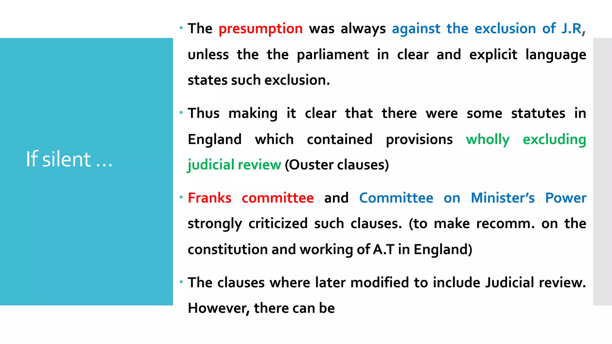 – The presumption was always against the exclusion of J.R,
unless the the parliament in clear and explicit language
states such exclusion.
– Thus making it clear that there were some statutes in
England which contained provisions wholly excluding
judicial review (Ouster clauses)
– Franks committee and Committee on Minister’s Power
strongly criticized such clauses. (to make recomm. on the
constitution and working of A.T in England)
– The clauses where later modified to include Judicial review.
However, there can be
If silent …
 