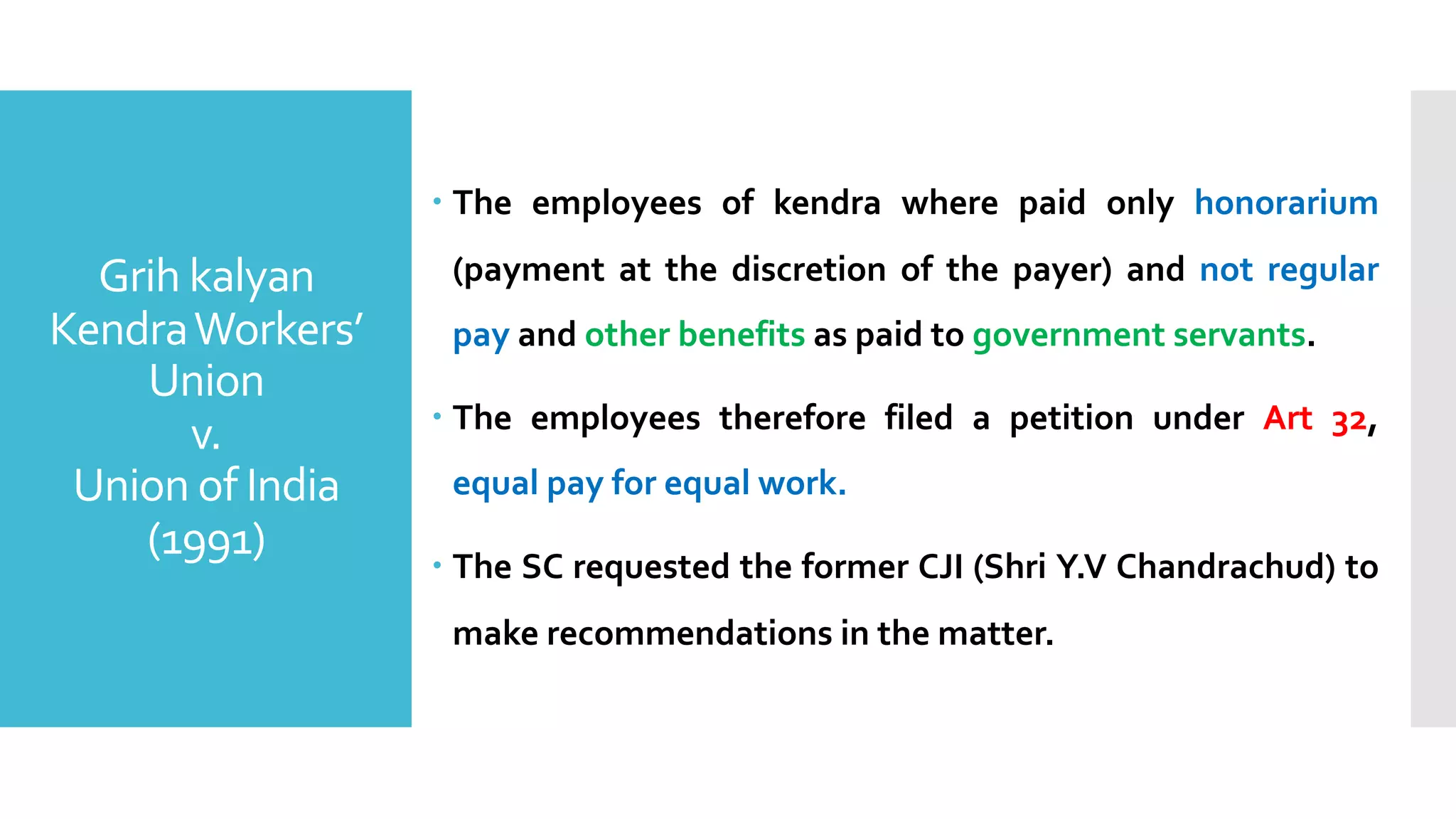 Grih kalyan
KendraWorkers’
Union
v.
Union of India
(1991)
– The employees of kendra where paid only honorarium
(payment at the discretion of the payer) and not regular
pay and other benefits as paid to government servants.
– The employees therefore filed a petition under Art 32,
equal pay for equal work.
– The SC requested the former CJI (Shri Y.V Chandrachud) to
make recommendations in the matter.
 