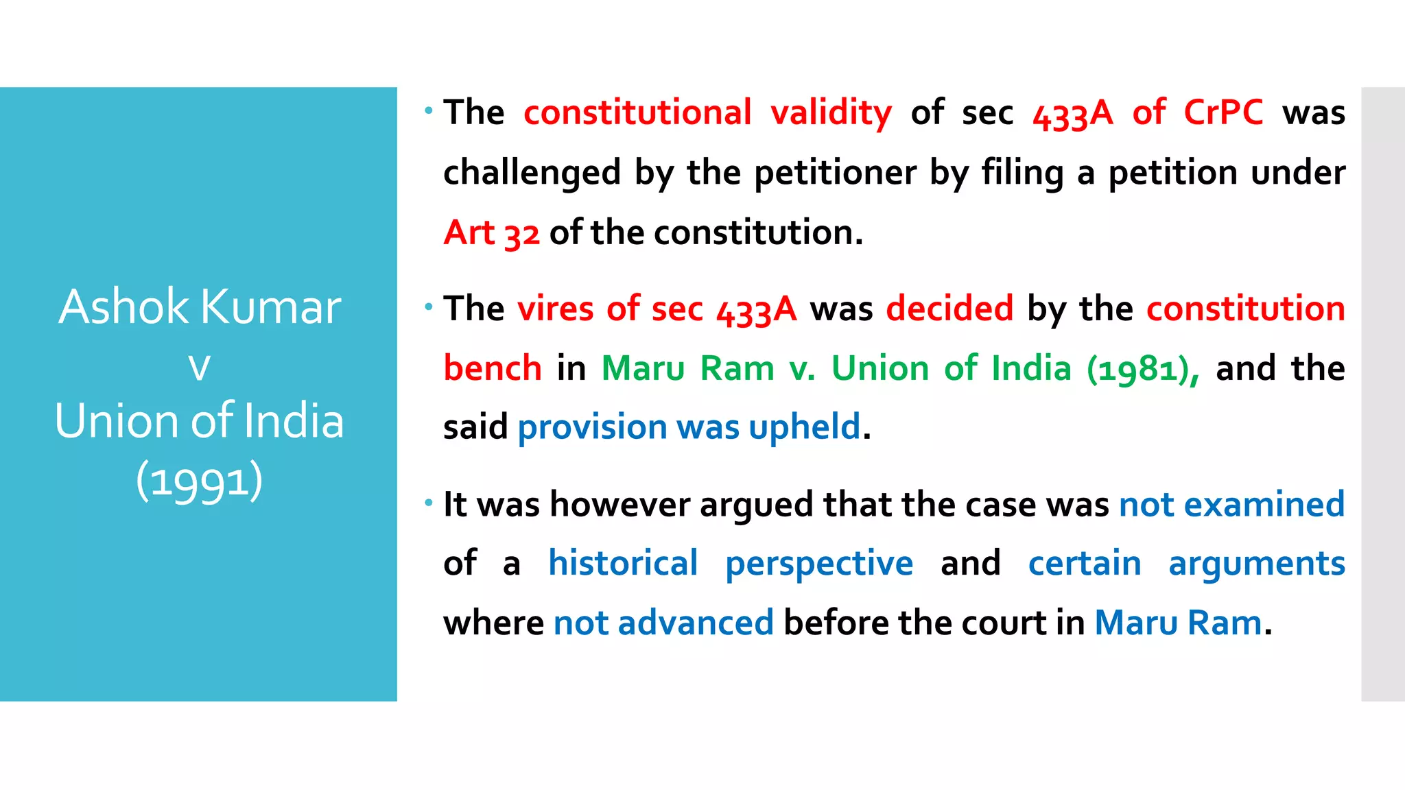 Ashok Kumar
v
Union of India
(1991)
– The constitutional validity of sec 433A of CrPC was
challenged by the petitioner by filing a petition under
Art 32 of the constitution.
– The vires of sec 433A was decided by the constitution
bench in Maru Ram v. Union of India (1981), and the
said provision was upheld.
– It was however argued that the case was not examined
of a historical perspective and certain arguments
where not advanced before the court in Maru Ram.
 
