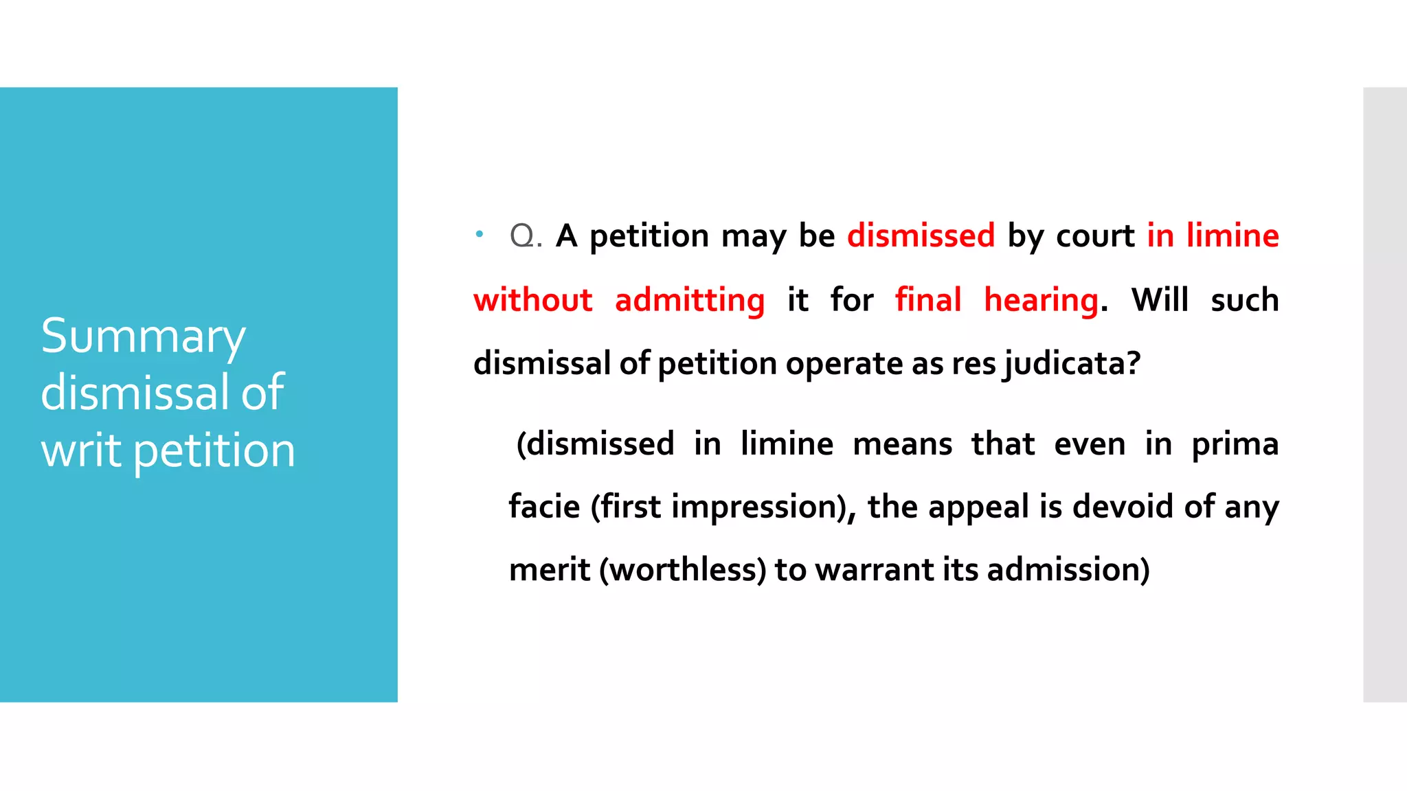 Summary
dismissal of
writ petition
– Q. A petition may be dismissed by court in limine
without admitting it for final hearing. Will such
dismissal of petition operate as res judicata?
(dismissed in limine means that even in prima
facie (first impression), the appeal is devoid of any
merit (worthless) to warrant its admission)
 