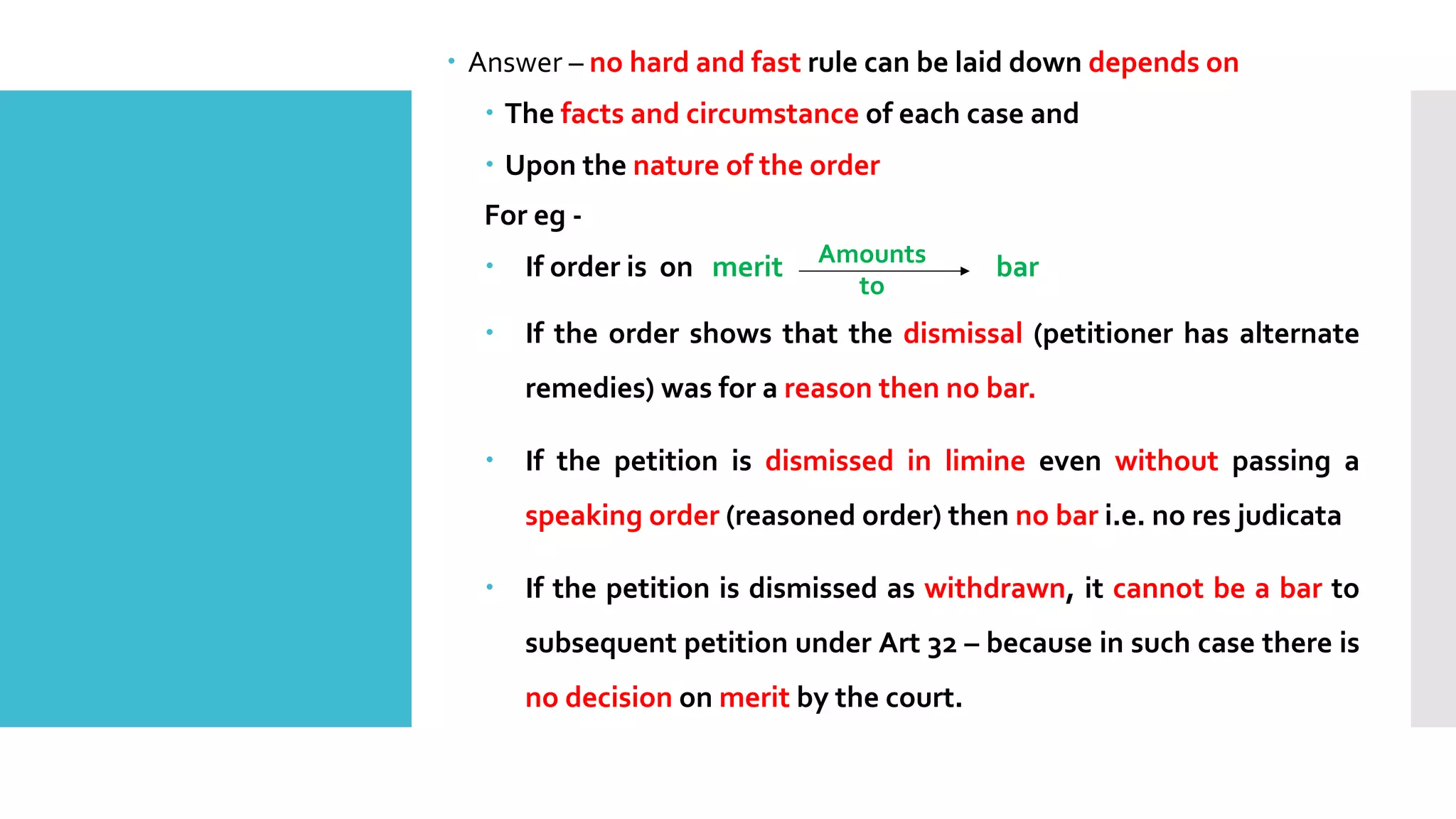 – Answer – no hard and fast rule can be laid down depends on
– The facts and circumstance of each case and
– Upon the nature of the order
For eg -
– If order is on merit bar
– If the order shows that the dismissal (petitioner has alternate
remedies) was for a reason then no bar.
– If the petition is dismissed in limine even without passing a
speaking order (reasoned order) then no bar i.e. no res judicata
– If the petition is dismissed as withdrawn, it cannot be a bar to
subsequent petition under Art 32 – because in such case there is
no decision on merit by the court.
Amounts
to
 