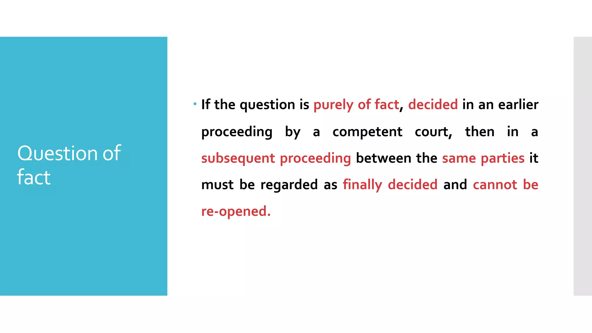 Question of
fact
– If the question is purely of fact, decided in an earlier
proceeding by a competent court, then in a
subsequent proceeding between the same parties it
must be regarded as finally decided and cannot be
re-opened.
 