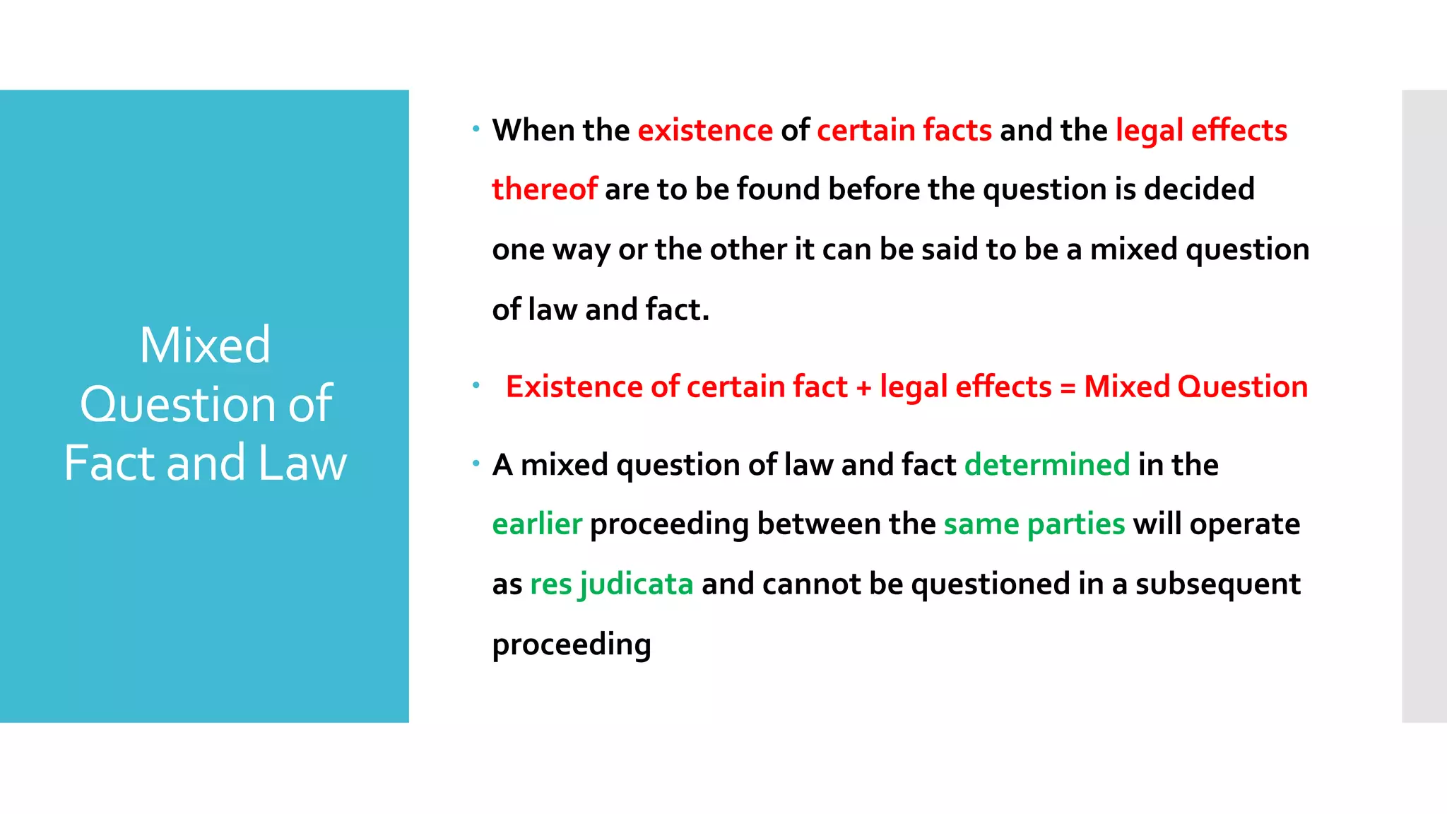 Mixed
Question of
Fact and Law
– When the existence of certain facts and the legal effects
thereof are to be found before the question is decided
one way or the other it can be said to be a mixed question
of law and fact.
– Existence of certain fact + legal effects = Mixed Question
– A mixed question of law and fact determined in the
earlier proceeding between the same parties will operate
as res judicata and cannot be questioned in a subsequent
proceeding
 